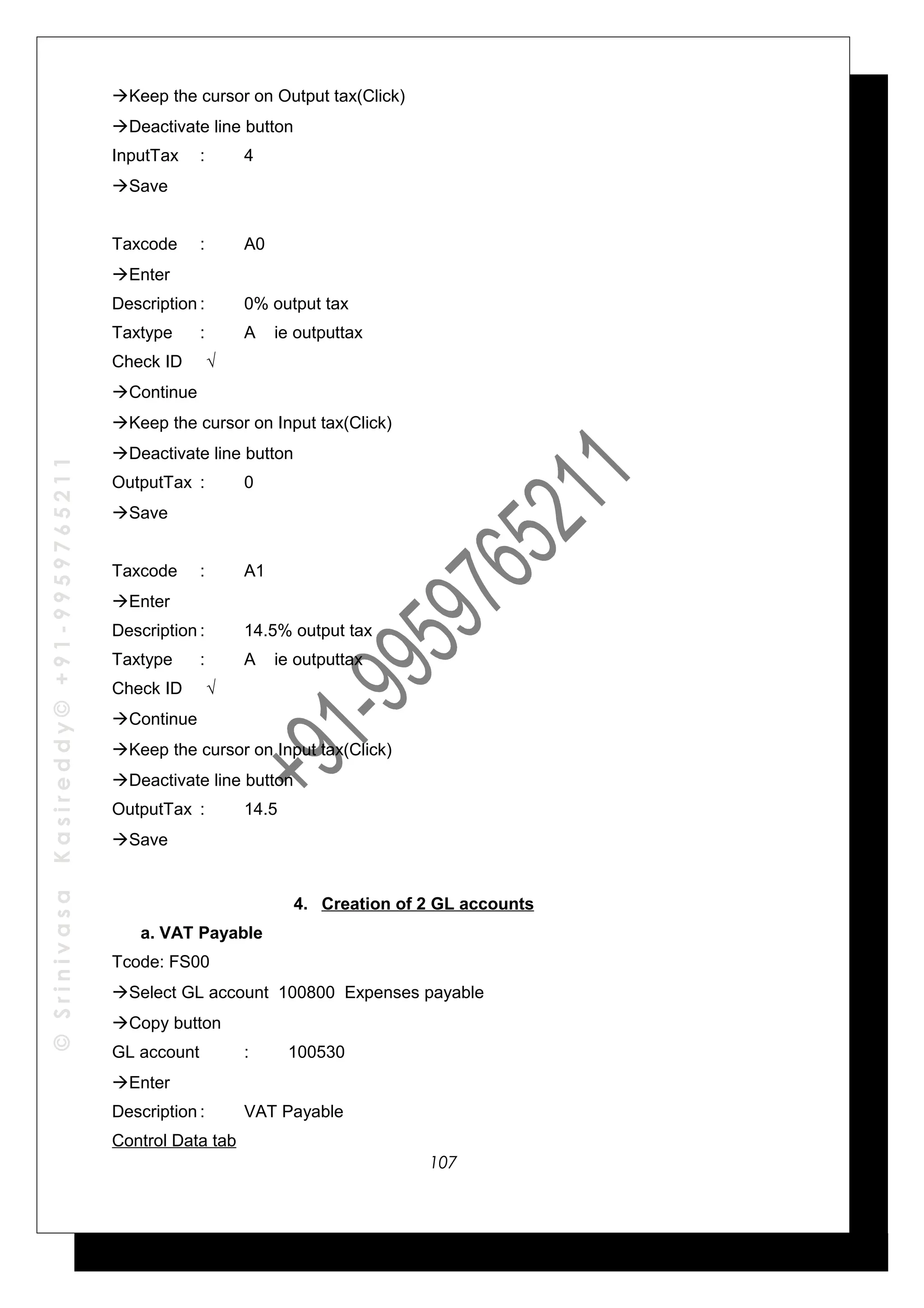 ©SrinivasaKasireddy©+91-9959765211
Keep the cursor on Output tax(Click)
Deactivate line button
InputTax : 4
Save
Taxcode : A0
Enter
Description : 0% output tax
Taxtype : A ie outputtax
Check ID √
Continue
Keep the cursor on Input tax(Click)
Deactivate line button
OutputTax : 0
Save
Taxcode : A1
Enter
Description : 14.5% output tax
Taxtype : A ie outputtax
Check ID √
Continue
Keep the cursor on Input tax(Click)
Deactivate line button
OutputTax : 14.5
Save
4. Creation of 2 GL accounts
a. VAT Payable
Tcode: FS00
Select GL account 100800 Expenses payable
Copy button
GL account : 100530
Enter
Description : VAT Payable
Control Data tab
107
 