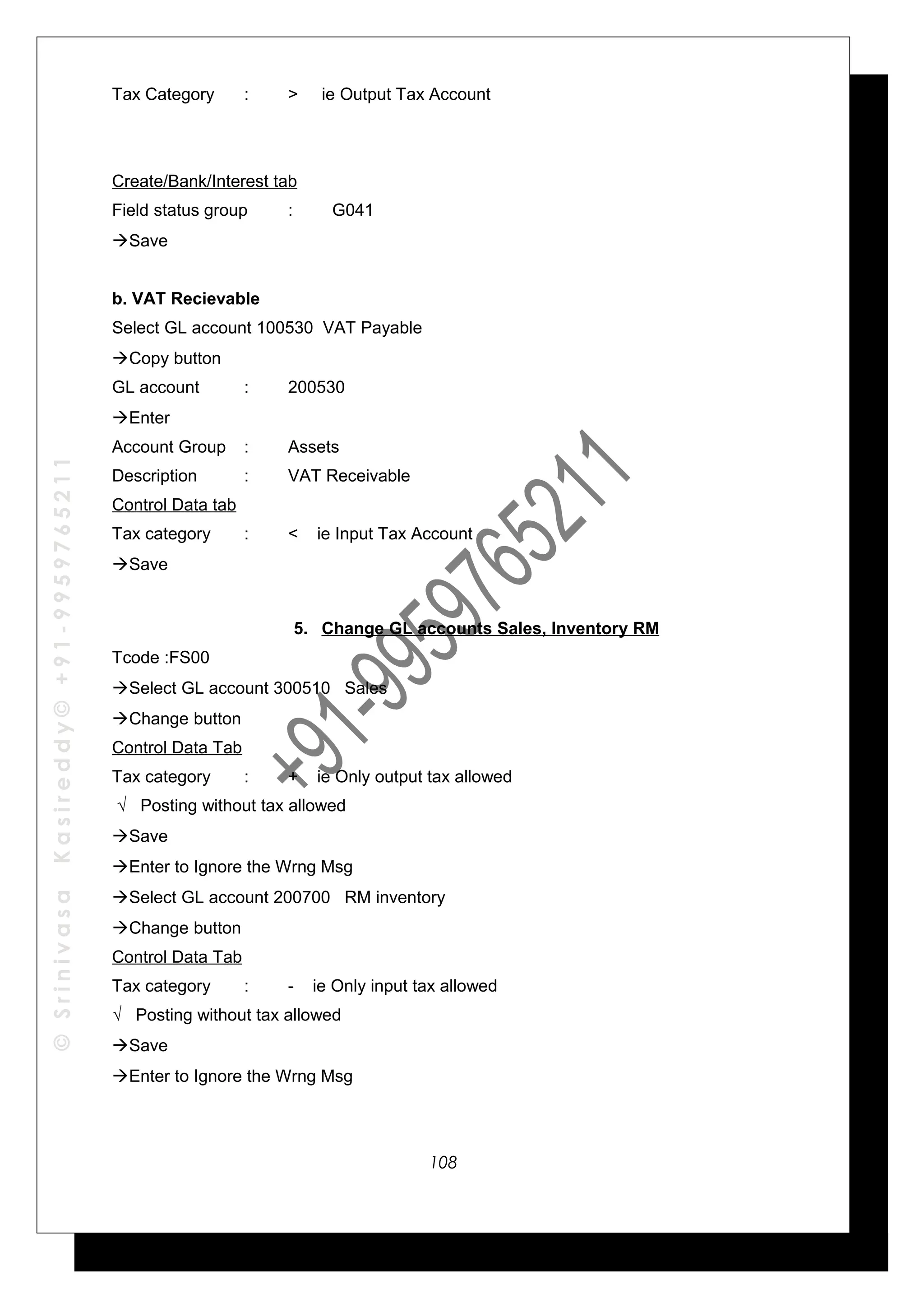 ©SrinivasaKasireddy©+91-9959765211
Tax Category : > ie Output Tax Account
Create/Bank/Interest tab
Field status group : G041
Save
b. VAT Recievable
Select GL account 100530 VAT Payable
Copy button
GL account : 200530
Enter
Account Group : Assets
Description : VAT Receivable
Control Data tab
Tax category : < ie Input Tax Account
Save
5. Change GL accounts Sales, Inventory RM
Tcode :FS00
Select GL account 300510 Sales
Change button
Control Data Tab
Tax category : + ie Only output tax allowed
√ Posting without tax allowed
Save
Enter to Ignore the Wrng Msg
Select GL account 200700 RM inventory
Change button
Control Data Tab
Tax category : - ie Only input tax allowed
√ Posting without tax allowed
Save
Enter to Ignore the Wrng Msg
108
 