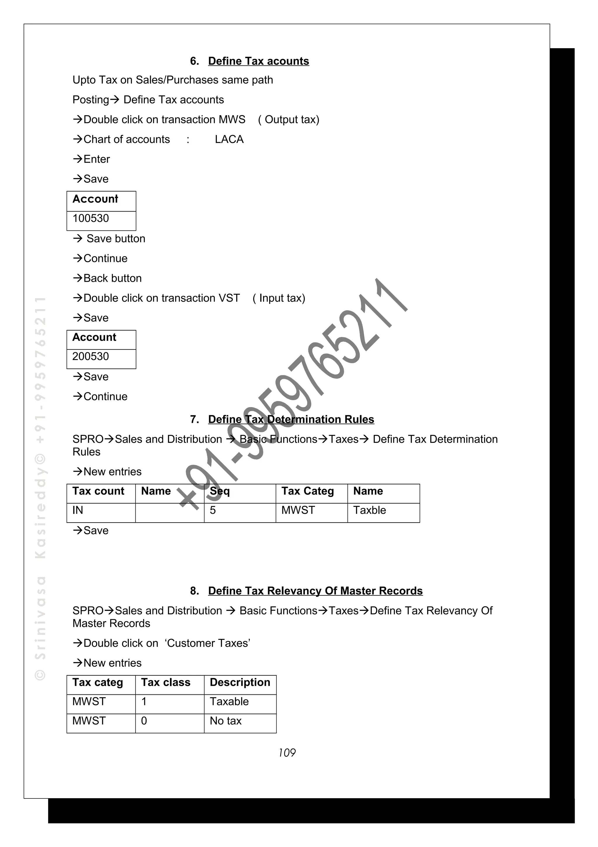 ©SrinivasaKasireddy©+91-9959765211
6. Define Tax acounts
Upto Tax on Sales/Purchases same path
Posting Define Tax accounts
Double click on transaction MWS ( Output tax)
Chart of accounts : LACA
Enter
Save
Account
100530
 Save button
Continue
Back button
Double click on transaction VST ( Input tax)
Save
Account
200530
Save
Continue
7. Define Tax Determination Rules
SPROSales and Distribution  Basic FunctionsTaxes Define Tax Determination
Rules
New entries
Tax count Name Seq Tax Categ Name
IN 5 MWST Taxble
Save
8. Define Tax Relevancy Of Master Records
SPROSales and Distribution  Basic FunctionsTaxesDefine Tax Relevancy Of
Master Records
Double click on ‘Customer Taxes’
New entries
Tax categ Tax class Description
MWST 1 Taxable
MWST 0 No tax
109
 