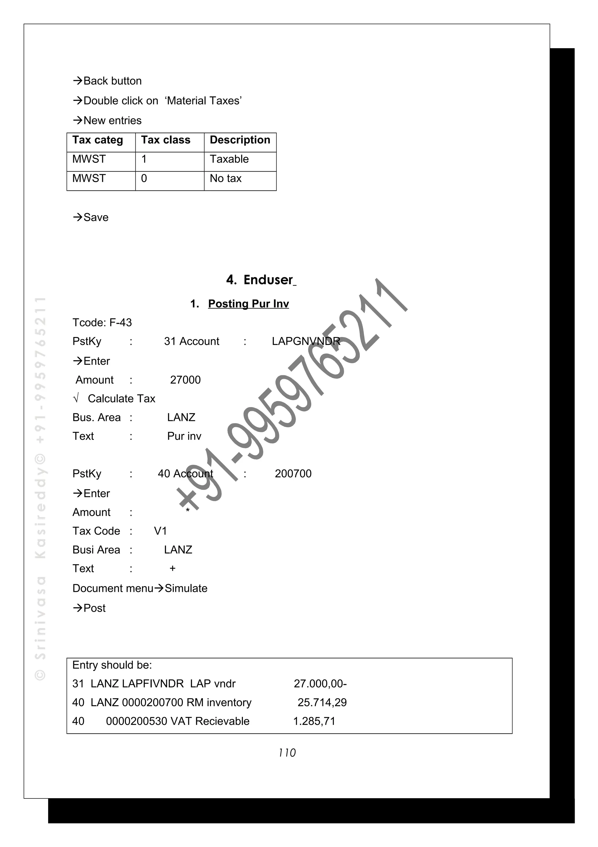 ©SrinivasaKasireddy©+91-9959765211
Back button
Double click on ‘Material Taxes’
New entries
Tax categ Tax class Description
MWST 1 Taxable
MWST 0 No tax
Save
4. Enduser
1. Posting Pur Inv
Tcode: F-43
PstKy : 31 Account : LAPGNVNDR
Enter
Amount : 27000
√ Calculate Tax
Bus. Area : LANZ
Text : Pur inv
PstKy : 40 Account : 200700
Enter
Amount : *
Tax Code : V1
Busi Area : LANZ
Text : +
Document menuSimulate
Post
Entry should be:
31 LANZ LAPFIVNDR LAP vndr 27.000,00-
40 LANZ 0000200700 RM inventory 25.714,29
40 0000200530 VAT Recievable 1.285,71
110
 