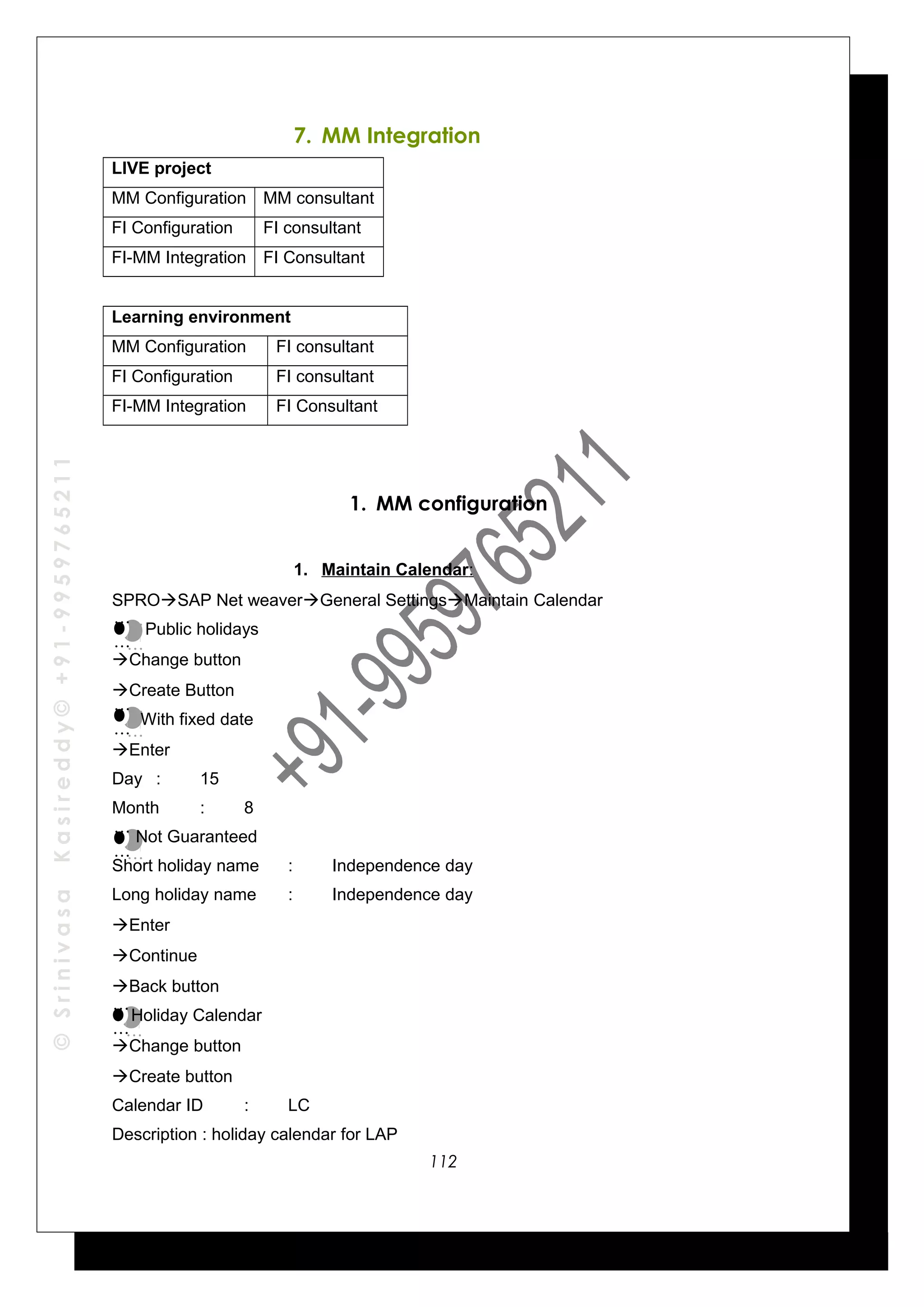 ©SrinivasaKasireddy©+91-9959765211
7. MM Integration
LIVE project
MM Configuration MM consultant
FI Configuration FI consultant
FI-MM Integration FI Consultant
Learning environment
MM Configuration FI consultant
FI Configuration FI consultant
FI-MM Integration FI Consultant
1. MM configuration
1. Maintain Calendar:
SPROSAP Net weaverGeneral SettingsMaintain Calendar
Public holidays
Change button
Create Button
With fixed date
Enter
Day : 15
Month : 8
Not Guaranteed
Short holiday name : Independence day
Long holiday name : Independence day
Enter
Continue
Back button
Holiday Calendar
Change button
Create button
Calendar ID : LC
Description : holiday calendar for LAP
…
…
…
…
…
…
…
…
…
…
…
…
…
…
…
…
112
 