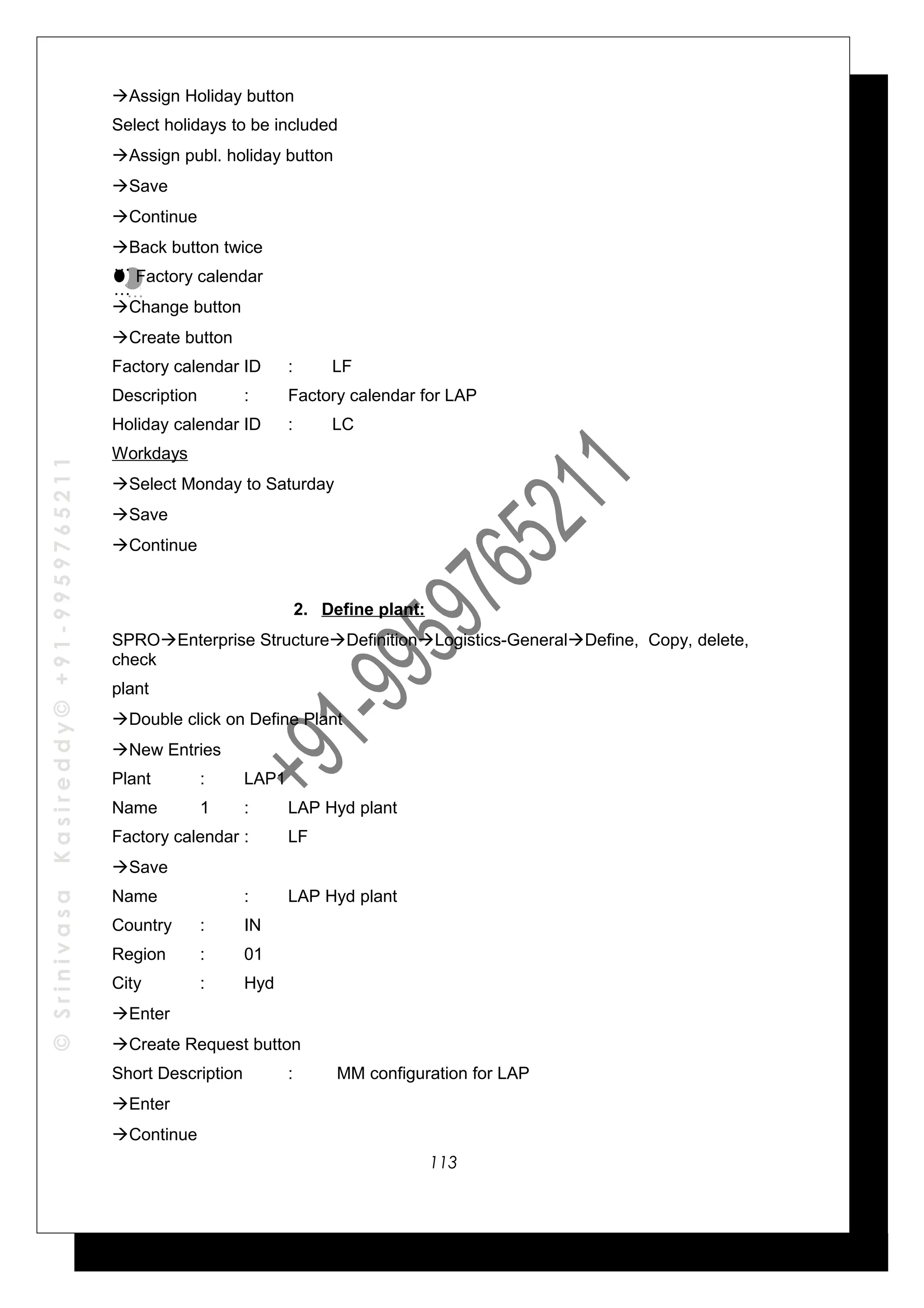 ©SrinivasaKasireddy©+91-9959765211
Assign Holiday button
Select holidays to be included
Assign publ. holiday button
Save
Continue
Back button twice
Factory calendar
Change button
Create button
Factory calendar ID : LF
Description : Factory calendar for LAP
Holiday calendar ID : LC
Workdays
Select Monday to Saturday
Save
Continue
2. Define plant:
SPROEnterprise StructureDefinitionLogistics-GeneralDefine, Copy, delete,
check
plant
Double click on Define Plant
New Entries
Plant : LAP1
Name 1 : LAP Hyd plant
Factory calendar : LF
Save
Name : LAP Hyd plant
Country : IN
Region : 01
City : Hyd
Enter
Create Request button
Short Description : MM configuration for LAP
Enter
Continue
…
…
…
…
113
 