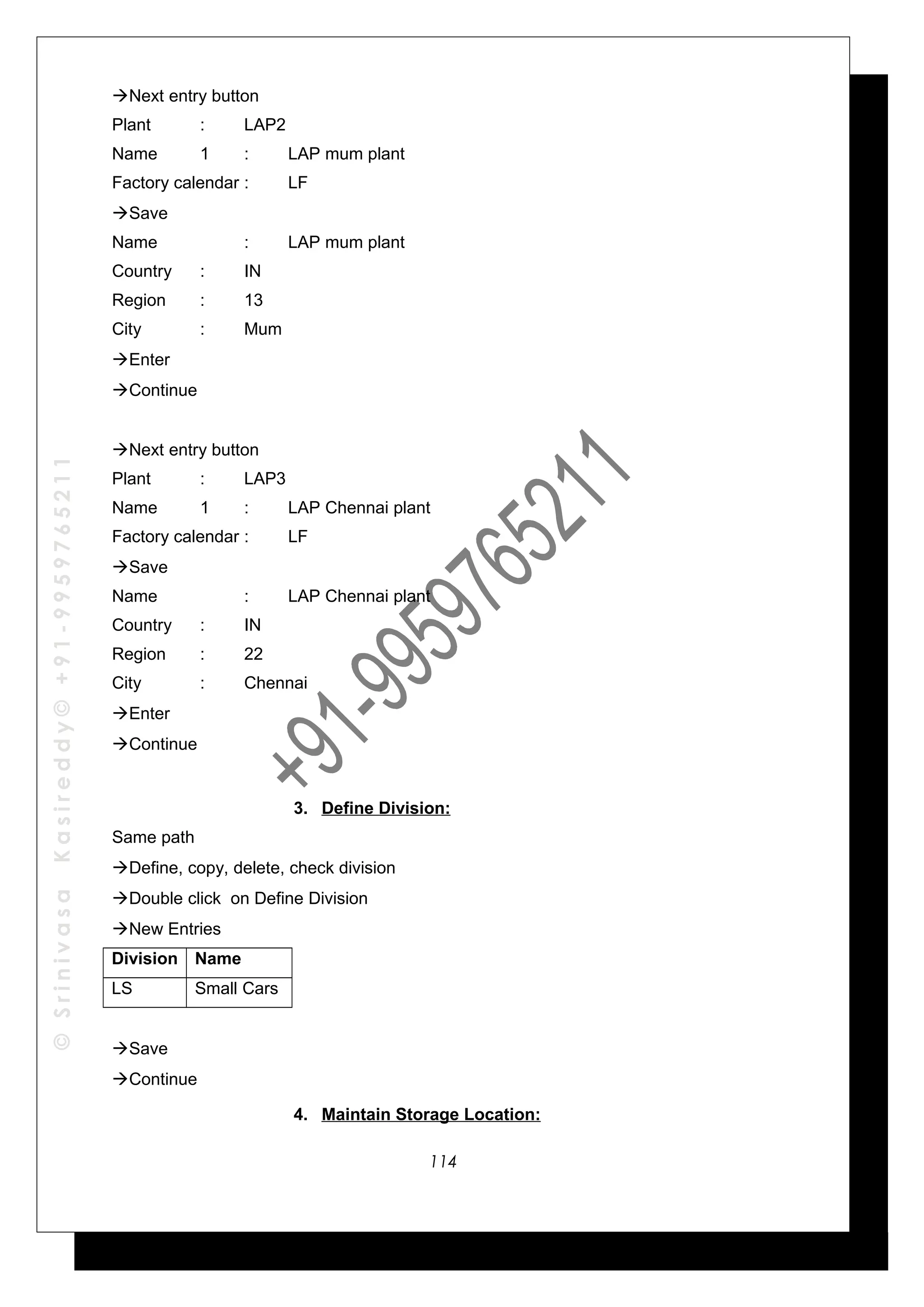 ©SrinivasaKasireddy©+91-9959765211
Next entry button
Plant : LAP2
Name 1 : LAP mum plant
Factory calendar : LF
Save
Name : LAP mum plant
Country : IN
Region : 13
City : Mum
Enter
Continue
Next entry button
Plant : LAP3
Name 1 : LAP Chennai plant
Factory calendar : LF
Save
Name : LAP Chennai plant
Country : IN
Region : 22
City : Chennai
Enter
Continue
3. Define Division:
Same path
Define, copy, delete, check division
Double click on Define Division
New Entries
Division Name
LS Small Cars
Save
Continue
4. Maintain Storage Location:
114
 