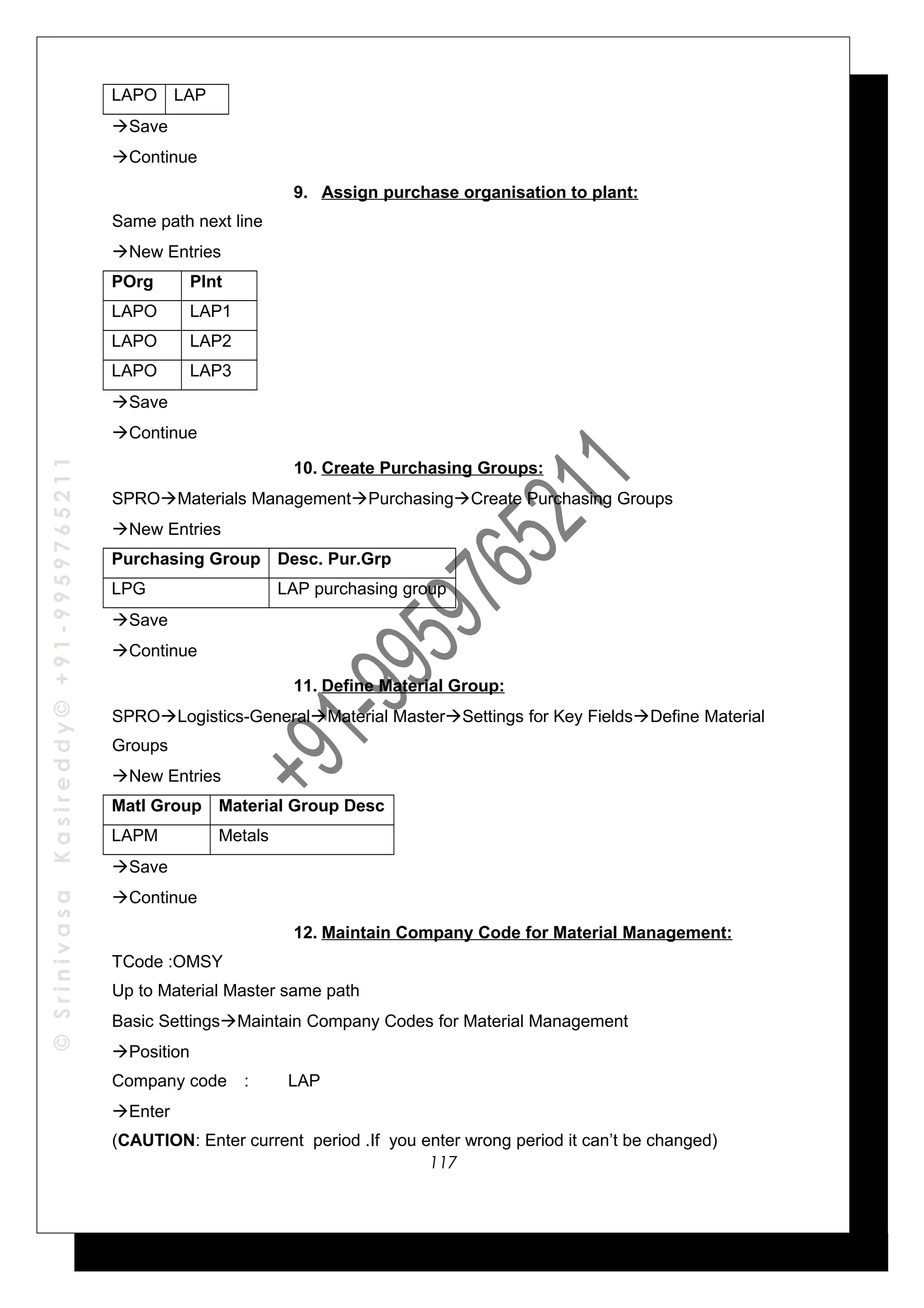 ©SrinivasaKasireddy©+91-9959765211
LAPO LAP
Save
Continue
9. Assign purchase organisation to plant:
Same path next line
New Entries
POrg Plnt
LAPO LAP1
LAPO LAP2
LAPO LAP3
Save
Continue
10. Create Purchasing Groups:
SPROMaterials ManagementPurchasingCreate Purchasing Groups
New Entries
Purchasing Group Desc. Pur.Grp
LPG LAP purchasing group
Save
Continue
11. Define Material Group:
SPROLogistics-GeneralMaterial MasterSettings for Key FieldsDefine Material
Groups
New Entries
Matl Group Material Group Desc
LAPM Metals
Save
Continue
12. Maintain Company Code for Material Management:
TCode :OMSY
Up to Material Master same path
Basic SettingsMaintain Company Codes for Material Management
Position
Company code : LAP
Enter
(CAUTION: Enter current period .If you enter wrong period it can’t be changed)
117
 