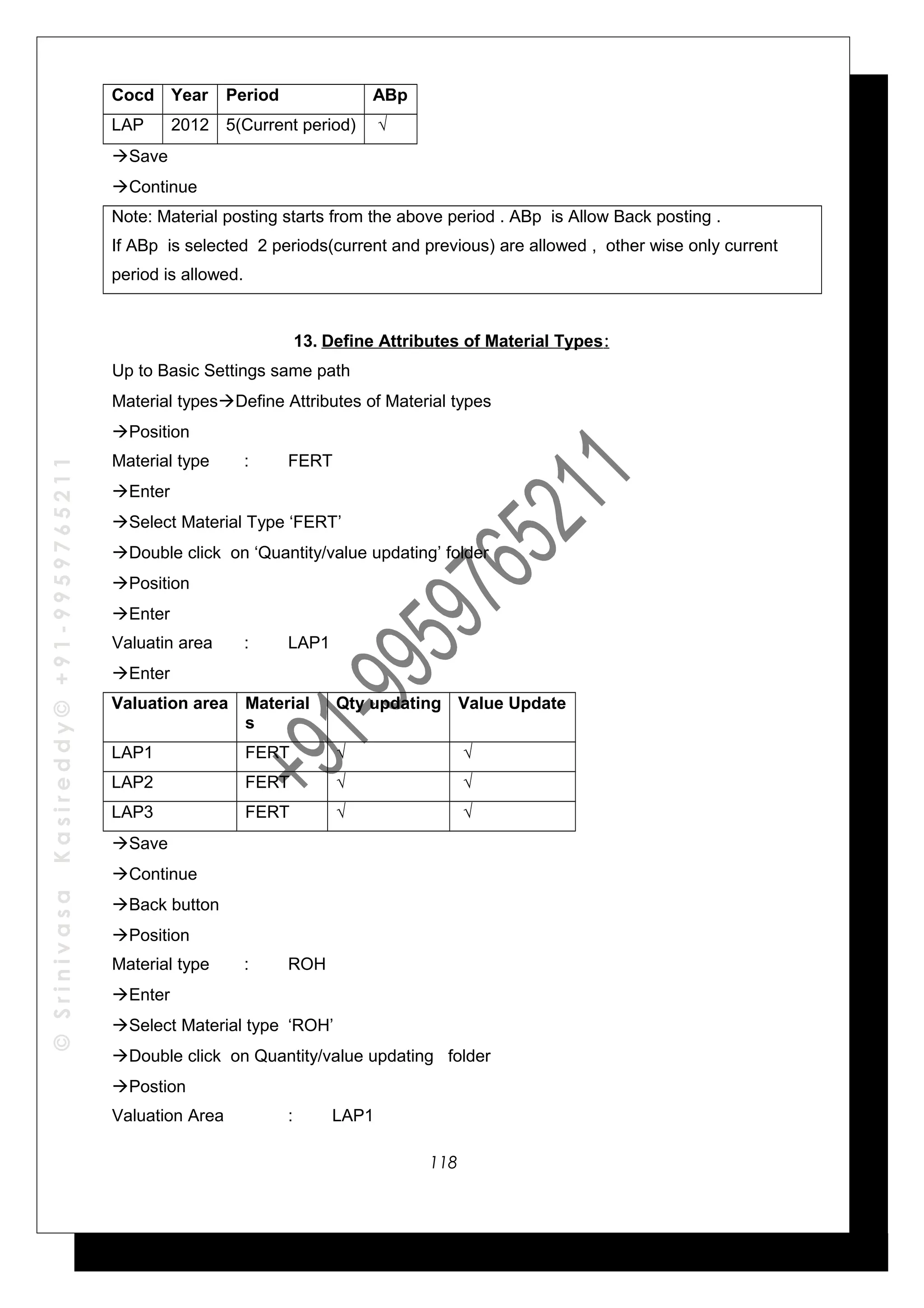 ©SrinivasaKasireddy©+91-9959765211
Cocd Year Period ABp
LAP 2012 5(Current period) √
Save
Continue
Note: Material posting starts from the above period . ABp is Allow Back posting .
If ABp is selected 2 periods(current and previous) are allowed , other wise only current
period is allowed.
13. Define Attributes of Material Types:
Up to Basic Settings same path
Material typesDefine Attributes of Material types
Position
Material type : FERT
Enter
Select Material Type ‘FERT’
Double click on ‘Quantity/value updating’ folder
Position
Enter
Valuatin area : LAP1
Enter
Valuation area Material
s
Qty updating Value Update
LAP1 FERT √ √
LAP2 FERT √ √
LAP3 FERT √ √
Save
Continue
Back button
Position
Material type : ROH
Enter
Select Material type ‘ROH’
Double click on Quantity/value updating folder
Postion
Valuation Area : LAP1
118
 