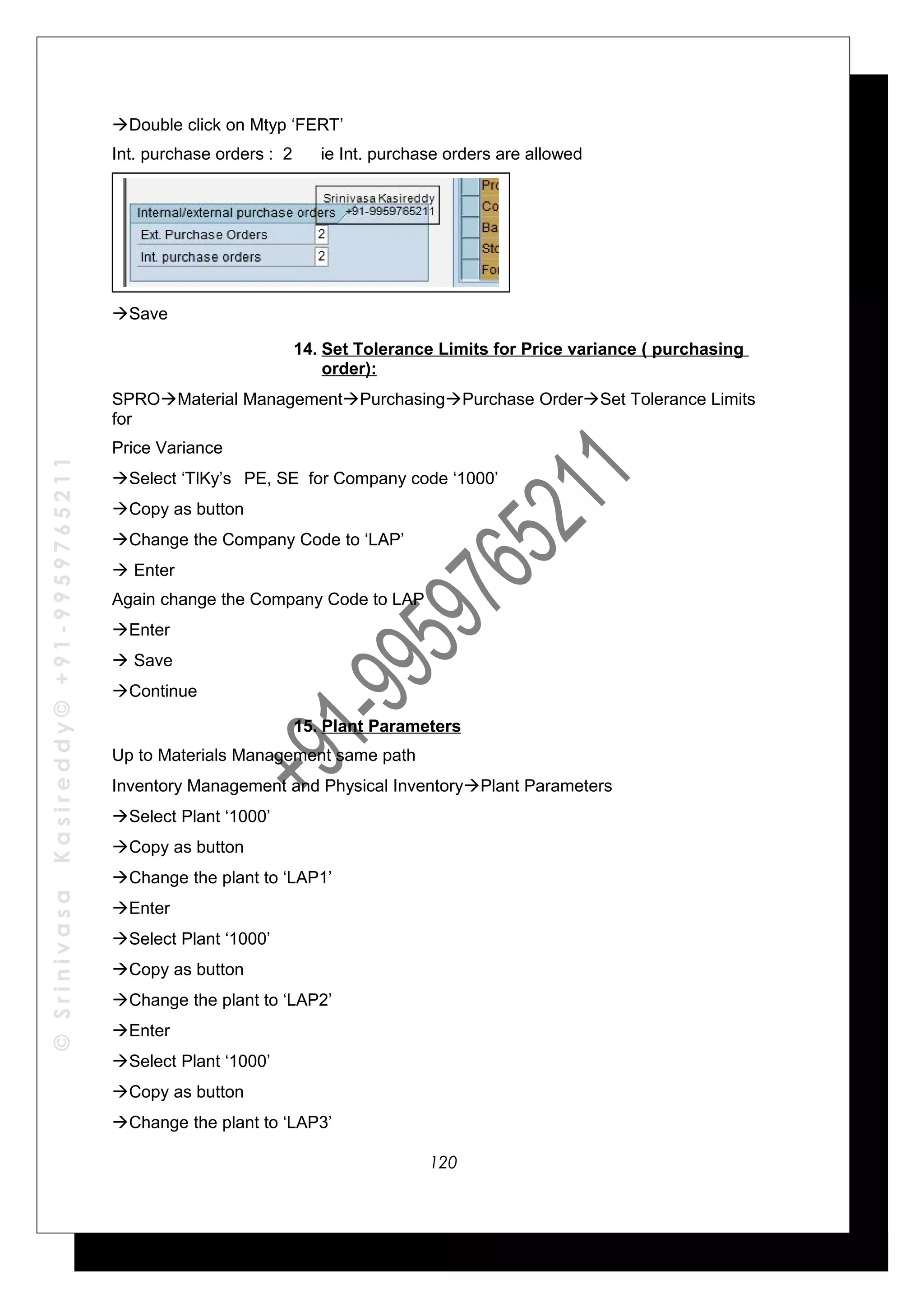©SrinivasaKasireddy©+91-9959765211
Double click on Mtyp ‘FERT’
Int. purchase orders : 2 ie Int. purchase orders are allowed
Save
14. Set Tolerance Limits for Price variance ( purchasing
order):
SPROMaterial ManagementPurchasingPurchase OrderSet Tolerance Limits
for
Price Variance
Select ‘TlKy’s PE, SE for Company code ‘1000’
Copy as button
Change the Company Code to ‘LAP’
 Enter
Again change the Company Code to LAP
Enter
 Save
Continue
15. Plant Parameters
Up to Materials Management same path
Inventory Management and Physical InventoryPlant Parameters
Select Plant ‘1000’
Copy as button
Change the plant to ‘LAP1’
Enter
Select Plant ‘1000’
Copy as button
Change the plant to ‘LAP2’
Enter
Select Plant ‘1000’
Copy as button
Change the plant to ‘LAP3’
120
 