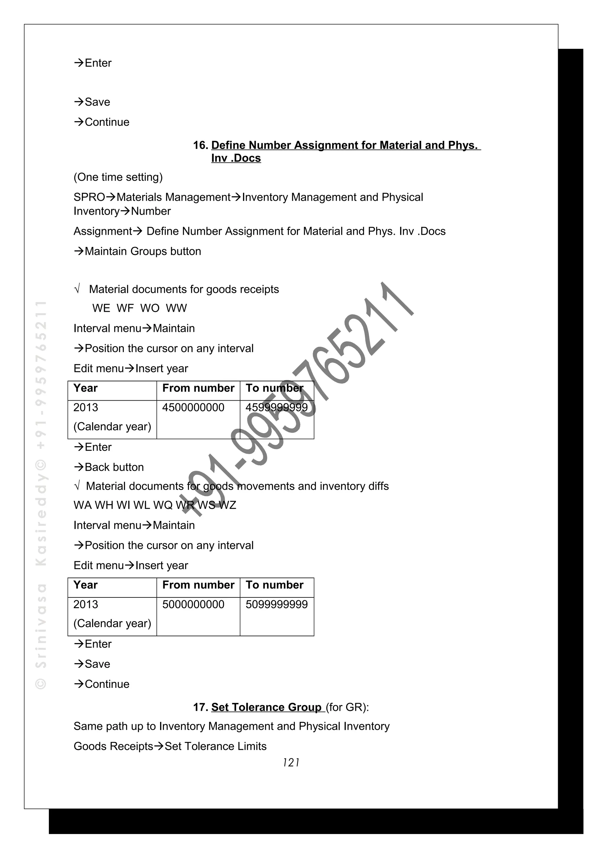 ©SrinivasaKasireddy©+91-9959765211
Enter
Save
Continue
16. Define Number Assignment for Material and Phys.
Inv .Docs
(One time setting)
SPROMaterials ManagementInventory Management and Physical
InventoryNumber
Assignment Define Number Assignment for Material and Phys. Inv .Docs
Maintain Groups button
√ Material documents for goods receipts
WE WF WO WW
Interval menuMaintain
Position the cursor on any interval
Edit menuInsert year
Year From number To number
2013
(Calendar year)
4500000000 4599999999
Enter
Back button
√ Material documents for goods movements and inventory diffs
WA WH WI WL WQ WR WS WZ
Interval menuMaintain
Position the cursor on any interval
Edit menuInsert year
Year From number To number
2013
(Calendar year)
5000000000 5099999999
Enter
Save
Continue
17. Set Tolerance Group (for GR):
Same path up to Inventory Management and Physical Inventory
Goods ReceiptsSet Tolerance Limits
121
 