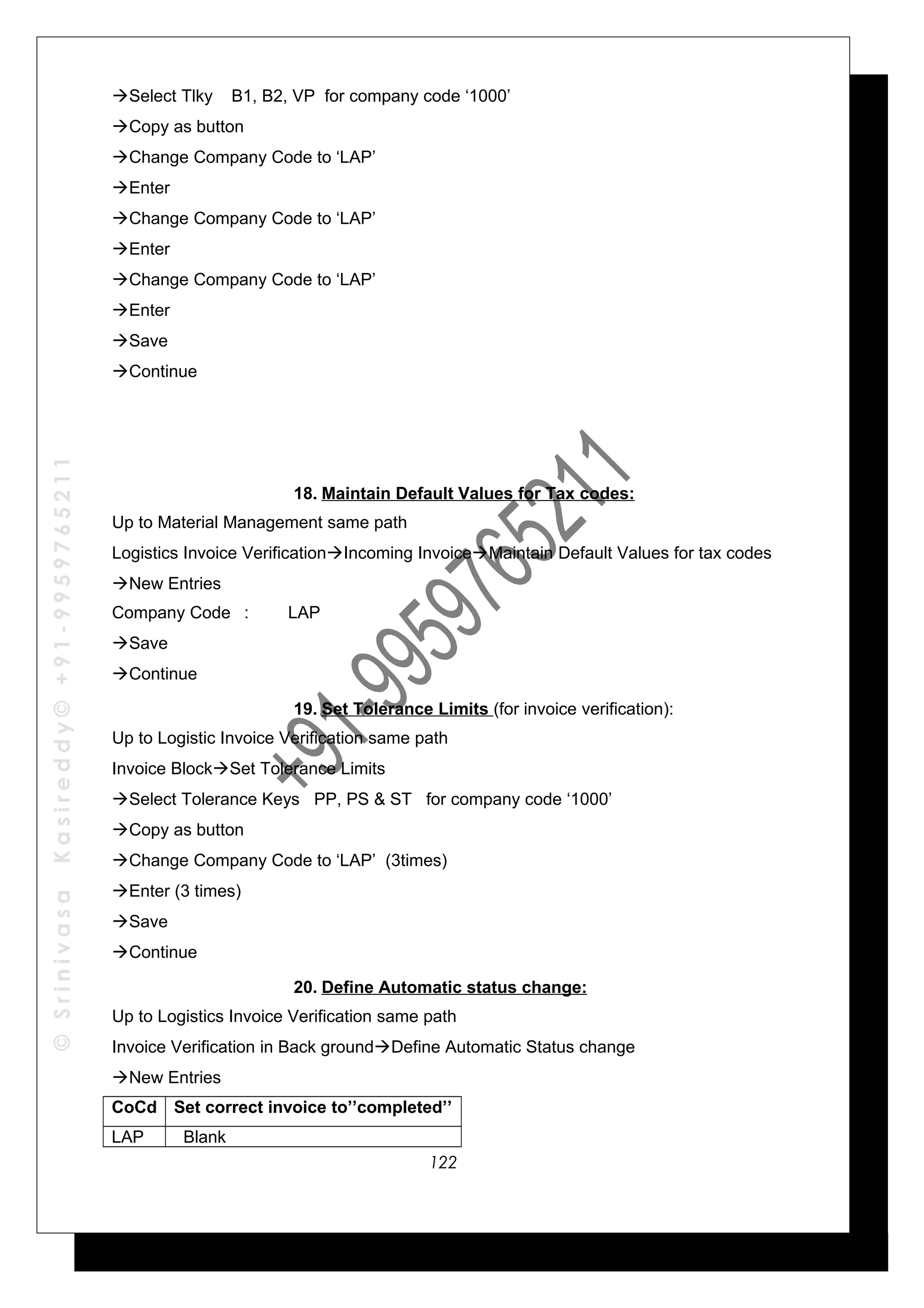 ©SrinivasaKasireddy©+91-9959765211
Select Tlky B1, B2, VP for company code ‘1000’
Copy as button
Change Company Code to ‘LAP’
Enter
Change Company Code to ‘LAP’
Enter
Change Company Code to ‘LAP’
Enter
Save
Continue
18. Maintain Default Values for Tax codes:
Up to Material Management same path
Logistics Invoice VerificationIncoming InvoiceMaintain Default Values for tax codes
New Entries
Company Code : LAP
Save
Continue
19. Set Tolerance Limits (for invoice verification):
Up to Logistic Invoice Verification same path
Invoice BlockSet Tolerance Limits
Select Tolerance Keys PP, PS & ST for company code ‘1000’
Copy as button
Change Company Code to ‘LAP’ (3times)
Enter (3 times)
Save
Continue
20. Define Automatic status change:
Up to Logistics Invoice Verification same path
Invoice Verification in Back groundDefine Automatic Status change
New Entries
CoCd Set correct invoice to’’completed’’
LAP Blank
122
 