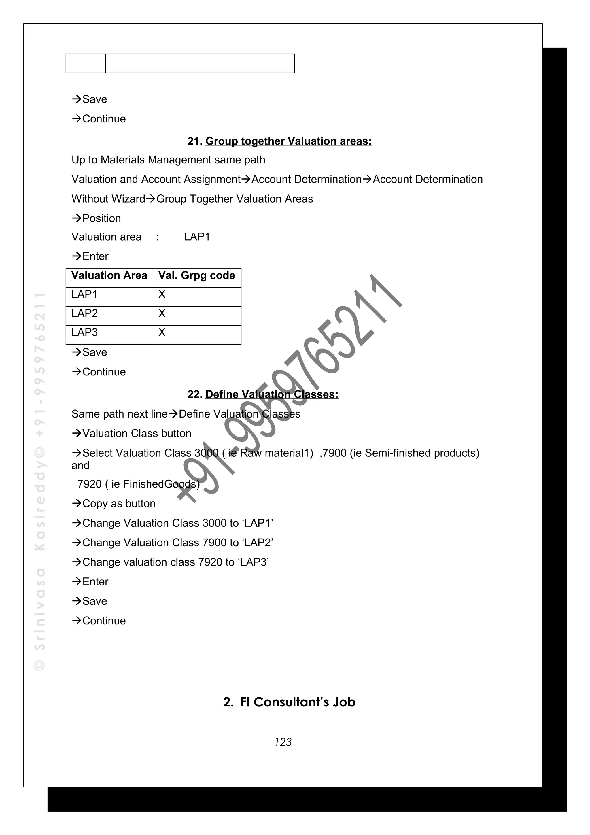 ©SrinivasaKasireddy©+91-9959765211
Save
Continue
21. Group together Valuation areas:
Up to Materials Management same path
Valuation and Account AssignmentAccount DeterminationAccount Determination
Without WizardGroup Together Valuation Areas
Position
Valuation area : LAP1
Enter
Valuation Area Val. Grpg code
LAP1 X
LAP2 X
LAP3 X
Save
Continue
22. Define Valuation Classes:
Same path next lineDefine Valuation Classes
Valuation Class button
Select Valuation Class 3000 ( ie Raw material1) ,7900 (ie Semi-finished products)
and
7920 ( ie FinishedGoods)
Copy as button
Change Valuation Class 3000 to ‘LAP1’
Change Valuation Class 7900 to ‘LAP2’
Change valuation class 7920 to ‘LAP3’
Enter
Save
Continue
2. FI Consultant’s Job
123
 