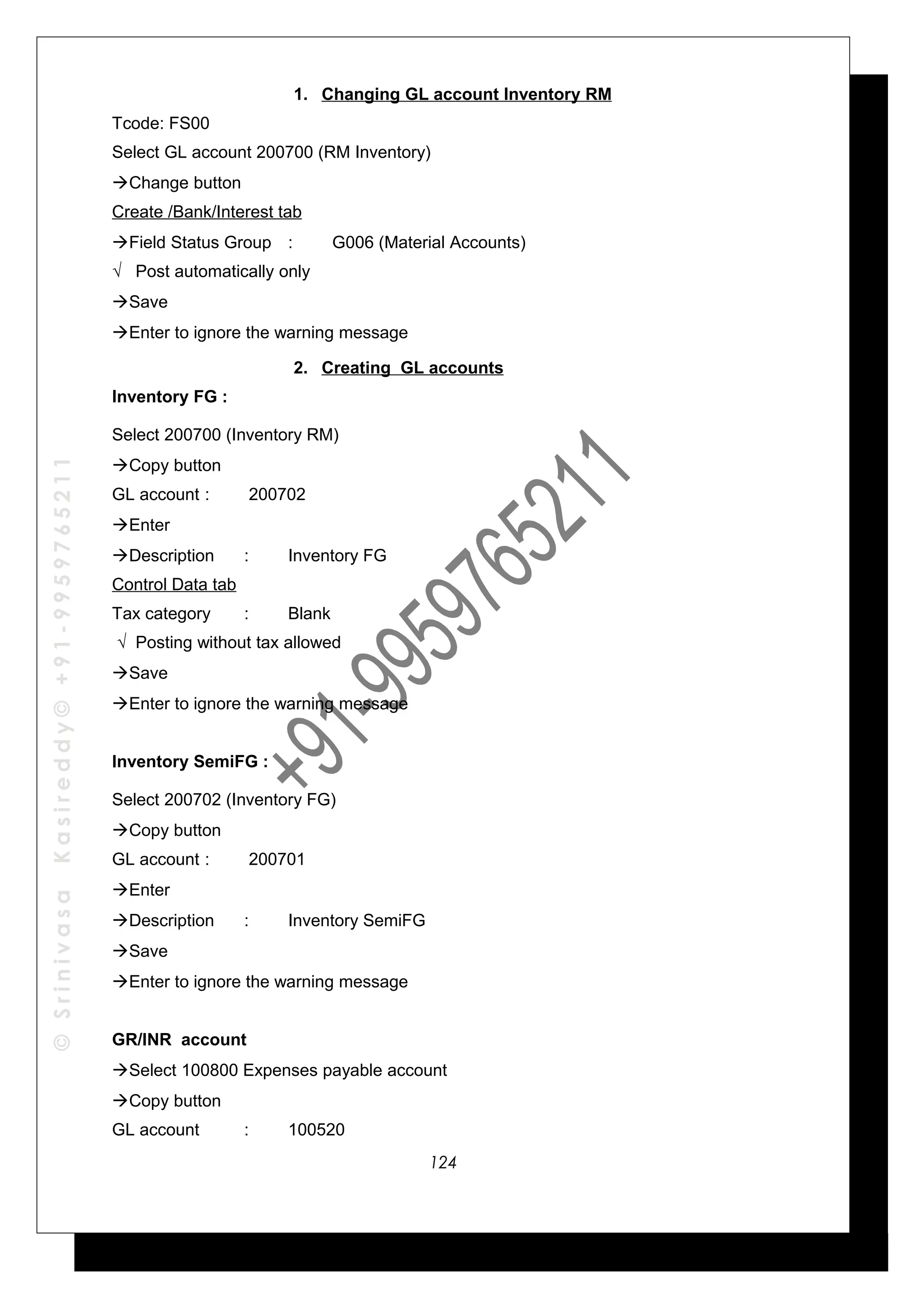 ©SrinivasaKasireddy©+91-9959765211
1. Changing GL account Inventory RM
Tcode: FS00
Select GL account 200700 (RM Inventory)
Change button
Create /Bank/Interest tab
Field Status Group : G006 (Material Accounts)
√ Post automatically only
Save
Enter to ignore the warning message
2. Creating GL accounts
Inventory FG :
Select 200700 (Inventory RM)
Copy button
GL account : 200702
Enter
Description : Inventory FG
Control Data tab
Tax category : Blank
√ Posting without tax allowed
Save
Enter to ignore the warning message
Inventory SemiFG :
Select 200702 (Inventory FG)
Copy button
GL account : 200701
Enter
Description : Inventory SemiFG
Save
Enter to ignore the warning message
GR/INR account
Select 100800 Expenses payable account
Copy button
GL account : 100520
124
 