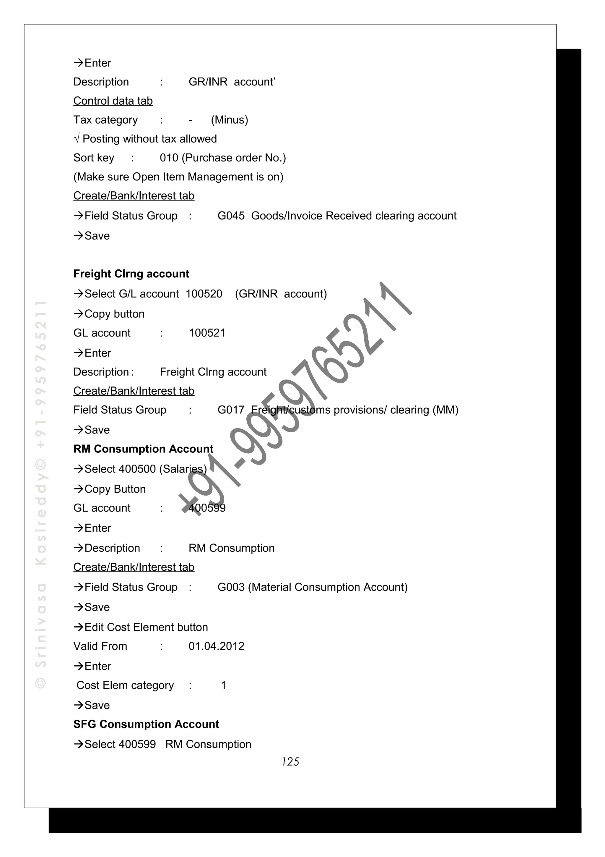 ©SrinivasaKasireddy©+91-9959765211
Enter
Description : GR/INR account’
Control data tab
Tax category : - (Minus)
√ Posting without tax allowed
Sort key : 010 (Purchase order No.)
(Make sure Open Item Management is on)
Create/Bank/Interest tab
Field Status Group : G045 Goods/Invoice Received clearing account
Save
Freight Clrng account
Select G/L account 100520 (GR/INR account)
Copy button
GL account : 100521
Enter
Description : Freight Clrng account
Create/Bank/Interest tab
Field Status Group : G017 Freight/customs provisions/ clearing (MM)
Save
RM Consumption Account
Select 400500 (Salaries)
Copy Button
GL account : 400599
Enter
Description : RM Consumption
Create/Bank/Interest tab
Field Status Group : G003 (Material Consumption Account)
Save
Edit Cost Element button
Valid From : 01.04.2012
Enter
Cost Elem category : 1
Save
SFG Consumption Account
Select 400599 RM Consumption
125
 