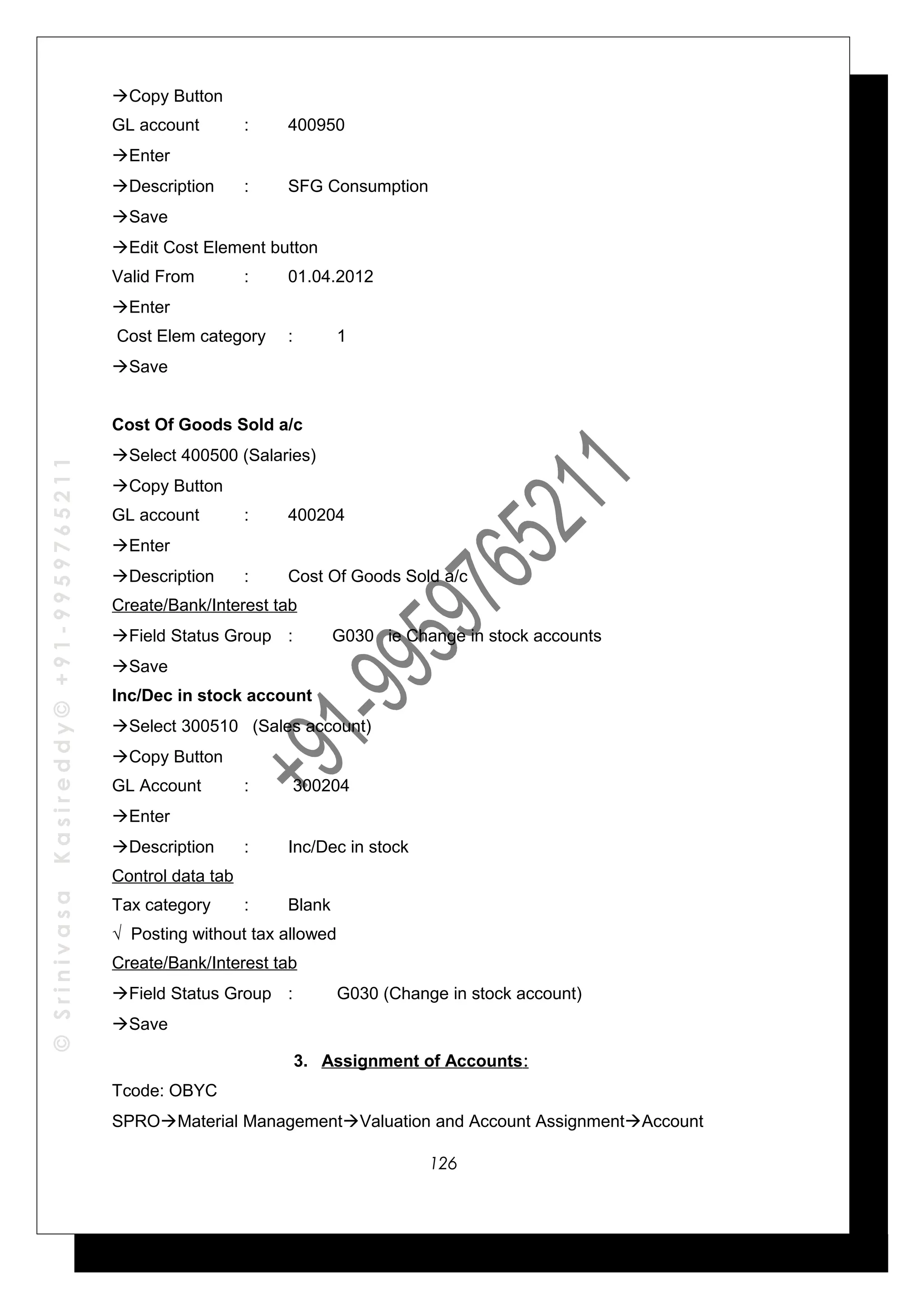 ©SrinivasaKasireddy©+91-9959765211
Copy Button
GL account : 400950
Enter
Description : SFG Consumption
Save
Edit Cost Element button
Valid From : 01.04.2012
Enter
Cost Elem category : 1
Save
Cost Of Goods Sold a/c
Select 400500 (Salaries)
Copy Button
GL account : 400204
Enter
Description : Cost Of Goods Sold a/c
Create/Bank/Interest tab
Field Status Group : G030 ie Change in stock accounts
Save
Inc/Dec in stock account
Select 300510 (Sales account)
Copy Button
GL Account : 300204
Enter
Description : Inc/Dec in stock
Control data tab
Tax category : Blank
√ Posting without tax allowed
Create/Bank/Interest tab
Field Status Group : G030 (Change in stock account)
Save
3. Assignment of Accounts:
Tcode: OBYC
SPROMaterial ManagementValuation and Account AssignmentAccount
126
 
