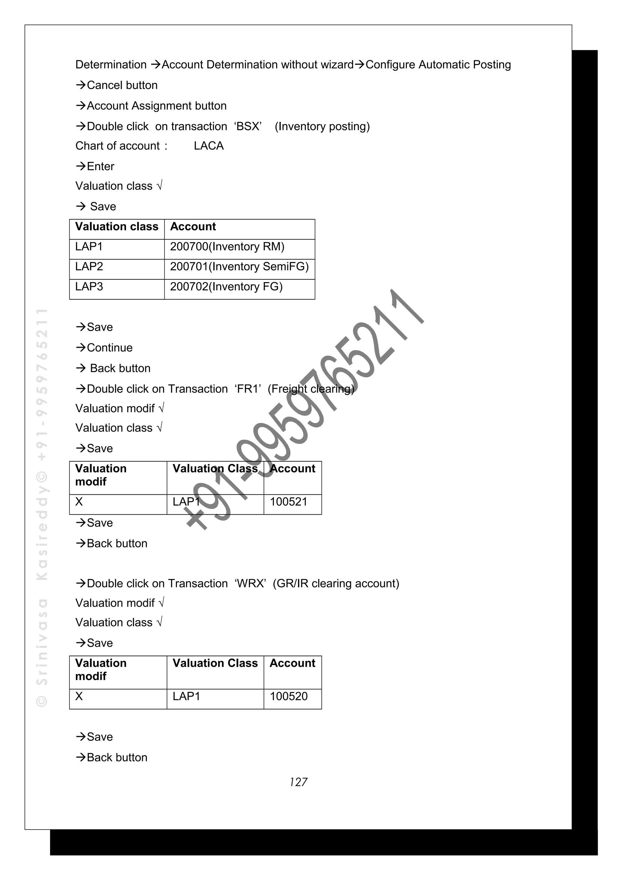 ©SrinivasaKasireddy©+91-9959765211
Determination Account Determination without wizardConfigure Automatic Posting
Cancel button
Account Assignment button
Double click on transaction ‘BSX’ (Inventory posting)
Chart of account : LACA
Enter
Valuation class √
 Save
Valuation class Account
LAP1 200700(Inventory RM)
LAP2 200701(Inventory SemiFG)
LAP3 200702(Inventory FG)
Save
Continue
 Back button
Double click on Transaction ‘FR1’ (Freight clearing)
Valuation modif √
Valuation class √
Save
Valuation
modif
Valuation Class Account
X LAP1 100521
Save
Back button
Double click on Transaction ‘WRX’ (GR/IR clearing account)
Valuation modif √
Valuation class √
Save
Valuation
modif
Valuation Class Account
X LAP1 100520
Save
Back button
127
 
