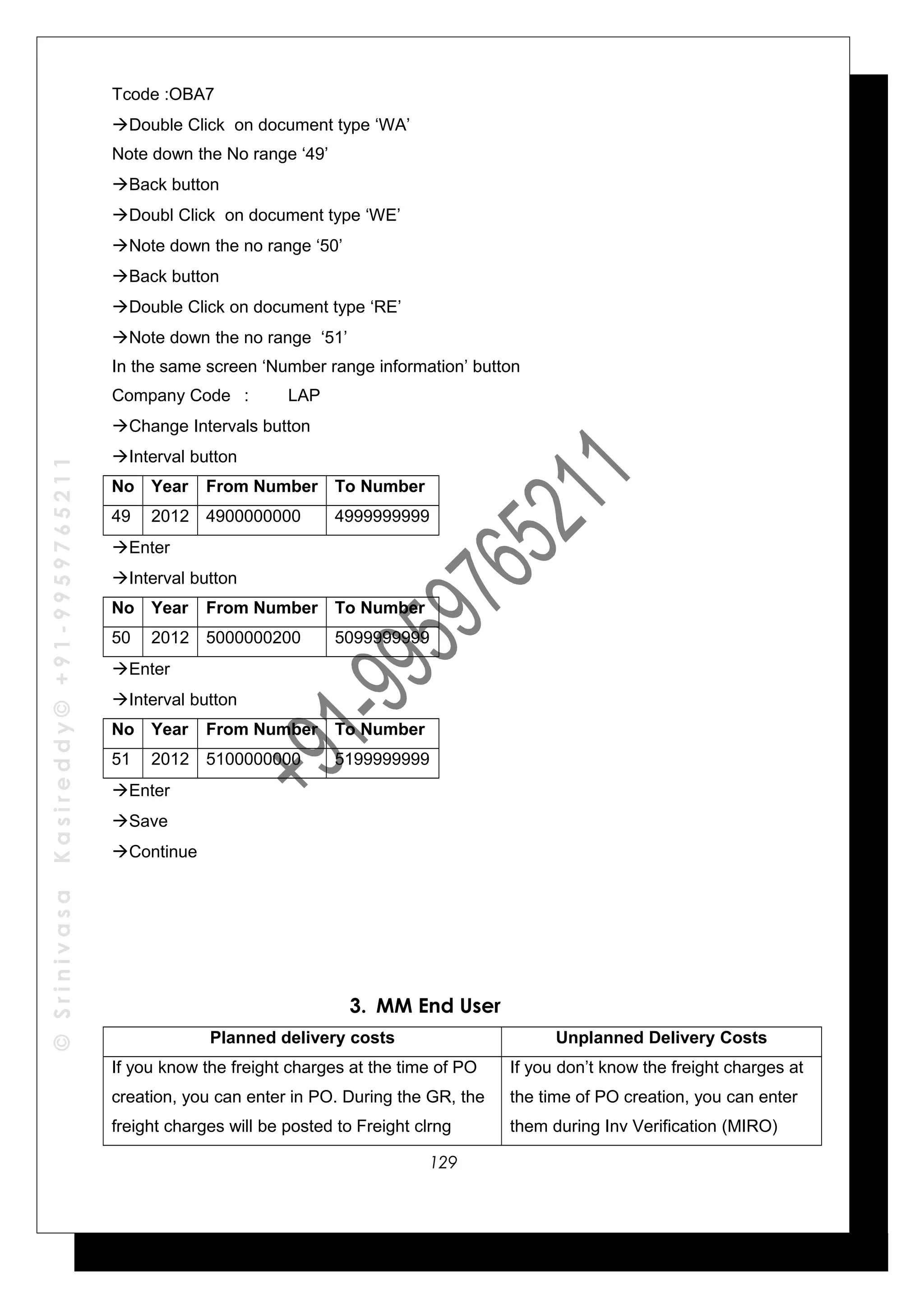©SrinivasaKasireddy©+91-9959765211
Tcode :OBA7
Double Click on document type ‘WA’
Note down the No range ‘49’
Back button
Doubl Click on document type ‘WE’
Note down the no range ‘50’
Back button
Double Click on document type ‘RE’
Note down the no range ‘51’
In the same screen ‘Number range information’ button
Company Code : LAP
Change Intervals button
Interval button
No Year From Number To Number
49 2012 4900000000 4999999999
Enter
Interval button
No Year From Number To Number
50 2012 5000000200 5099999999
Enter
Interval button
No Year From Number To Number
51 2012 5100000000 5199999999
Enter
Save
Continue
3. MM End User
Planned delivery costs Unplanned Delivery Costs
If you know the freight charges at the time of PO
creation, you can enter in PO. During the GR, the
freight charges will be posted to Freight clrng
If you don’t know the freight charges at
the time of PO creation, you can enter
them during Inv Verification (MIRO)
129
 