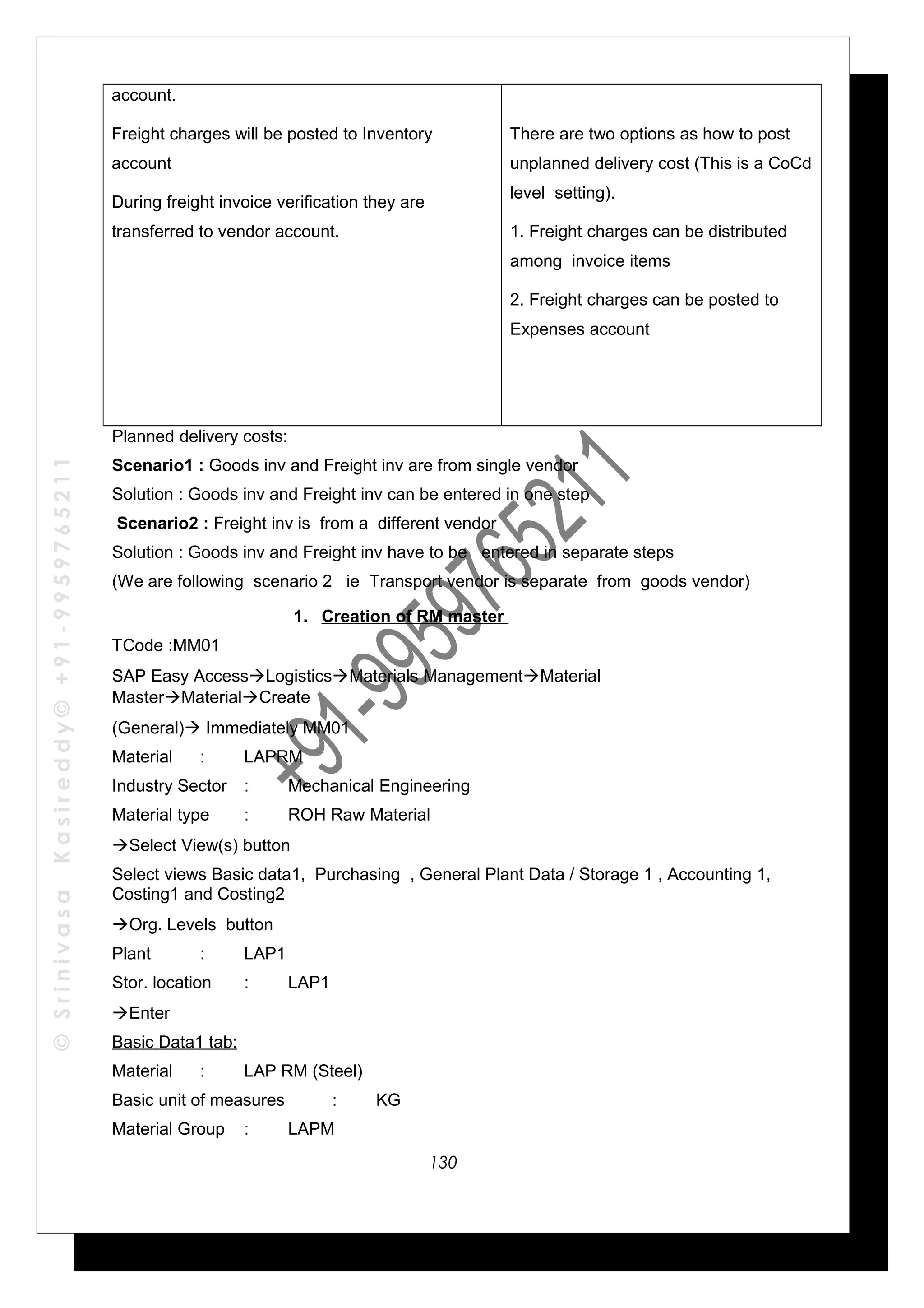 ©SrinivasaKasireddy©+91-9959765211
account.
Freight charges will be posted to Inventory
account
During freight invoice verification they are
transferred to vendor account.
There are two options as how to post
unplanned delivery cost (This is a CoCd
level setting).
1. Freight charges can be distributed
among invoice items
2. Freight charges can be posted to
Expenses account
Planned delivery costs:
Scenario1 : Goods inv and Freight inv are from single vendor
Solution : Goods inv and Freight inv can be entered in one step
Scenario2 : Freight inv is from a different vendor
Solution : Goods inv and Freight inv have to be entered in separate steps
(We are following scenario 2 ie Transport vendor is separate from goods vendor)
1. Creation of RM master
TCode :MM01
SAP Easy AccessLogisticsMaterials ManagementMaterial
MasterMaterialCreate
(General) Immediately MM01
Material : LAPRM
Industry Sector : Mechanical Engineering
Material type : ROH Raw Material
Select View(s) button
Select views Basic data1, Purchasing , General Plant Data / Storage 1 , Accounting 1,
Costing1 and Costing2
Org. Levels button
Plant : LAP1
Stor. location : LAP1
Enter
Basic Data1 tab:
Material : LAP RM (Steel)
Basic unit of measures : KG
Material Group : LAPM
130
 