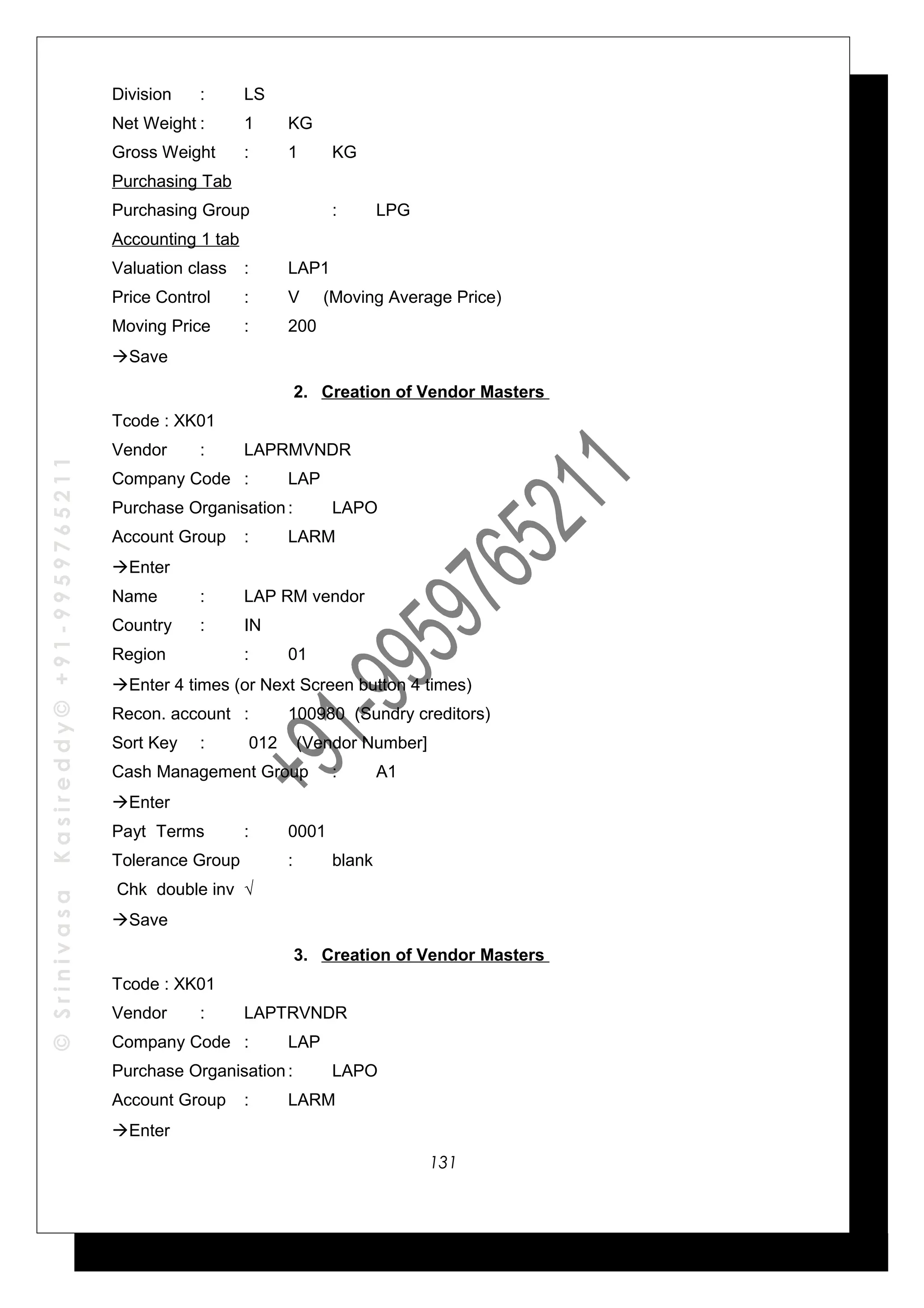 ©SrinivasaKasireddy©+91-9959765211
Division : LS
Net Weight : 1 KG
Gross Weight : 1 KG
Purchasing Tab
Purchasing Group : LPG
Accounting 1 tab
Valuation class : LAP1
Price Control : V (Moving Average Price)
Moving Price : 200
Save
2. Creation of Vendor Masters
Tcode : XK01
Vendor : LAPRMVNDR
Company Code : LAP
Purchase Organisation: LAPO
Account Group : LARM
Enter
Name : LAP RM vendor
Country : IN
Region : 01
Enter 4 times (or Next Screen button 4 times)
Recon. account : 100980 (Sundry creditors)
Sort Key : 012 (Vendor Number]
Cash Management Group : A1
Enter
Payt Terms : 0001
Tolerance Group : blank
Chk double inv √
Save
3. Creation of Vendor Masters
Tcode : XK01
Vendor : LAPTRVNDR
Company Code : LAP
Purchase Organisation: LAPO
Account Group : LARM
Enter
131
 