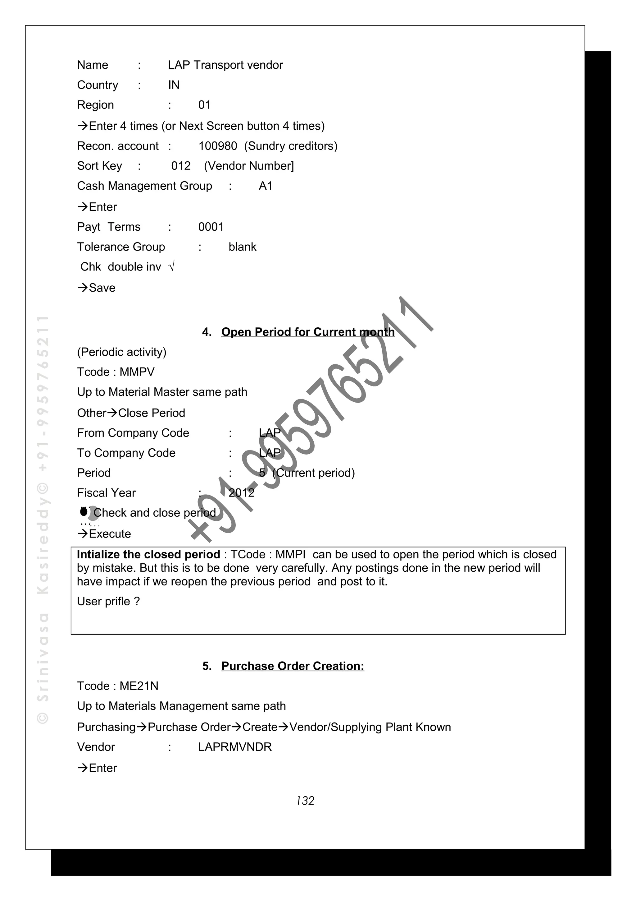 ©SrinivasaKasireddy©+91-9959765211
Name : LAP Transport vendor
Country : IN
Region : 01
Enter 4 times (or Next Screen button 4 times)
Recon. account : 100980 (Sundry creditors)
Sort Key : 012 (Vendor Number]
Cash Management Group : A1
Enter
Payt Terms : 0001
Tolerance Group : blank
Chk double inv √
Save
4. Open Period for Current month
(Periodic activity)
Tcode : MMPV
Up to Material Master same path
OtherClose Period
From Company Code : LAP
To Company Code : LAP
Period : 5 (Current period)
Fiscal Year : 2012
Check and close period
Execute
Intialize the closed period : TCode : MMPI can be used to open the period which is closed
by mistake. But this is to be done very carefully. Any postings done in the new period will
have impact if we reopen the previous period and post to it.
User prifle ?
5. Purchase Order Creation:
Tcode : ME21N
Up to Materials Management same path
PurchasingPurchase OrderCreateVendor/Supplying Plant Known
Vendor : LAPRMVNDR
Enter
…
…
…
…
132
 