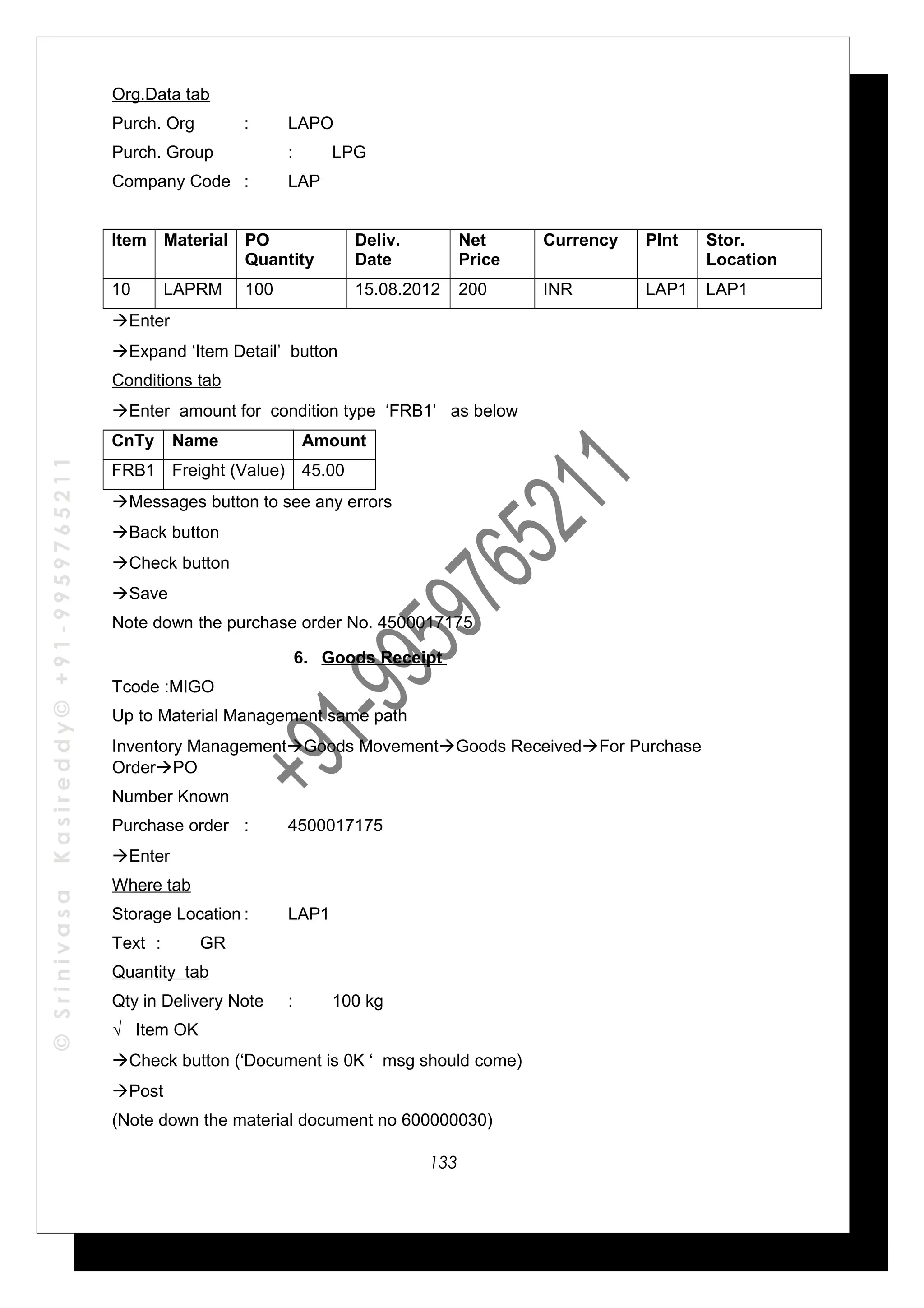 ©SrinivasaKasireddy©+91-9959765211
Org.Data tab
Purch. Org : LAPO
Purch. Group : LPG
Company Code : LAP
Item Material PO
Quantity
Deliv.
Date
Net
Price
Currency Plnt Stor.
Location
10 LAPRM 100 15.08.2012 200 INR LAP1 LAP1
Enter
Expand ‘Item Detail’ button
Conditions tab
Enter amount for condition type ‘FRB1’ as below
CnTy Name Amount
FRB1 Freight (Value) 45.00
Messages button to see any errors
Back button
Check button
Save
Note down the purchase order No. 4500017175
6. Goods Receipt
Tcode :MIGO
Up to Material Management same path
Inventory ManagementGoods MovementGoods ReceivedFor Purchase
OrderPO
Number Known
Purchase order : 4500017175
Enter
Where tab
Storage Location : LAP1
Text : GR
Quantity tab
Qty in Delivery Note : 100 kg
√ Item OK
Check button (‘Document is 0K ‘ msg should come)
Post
(Note down the material document no 600000030)
133
 