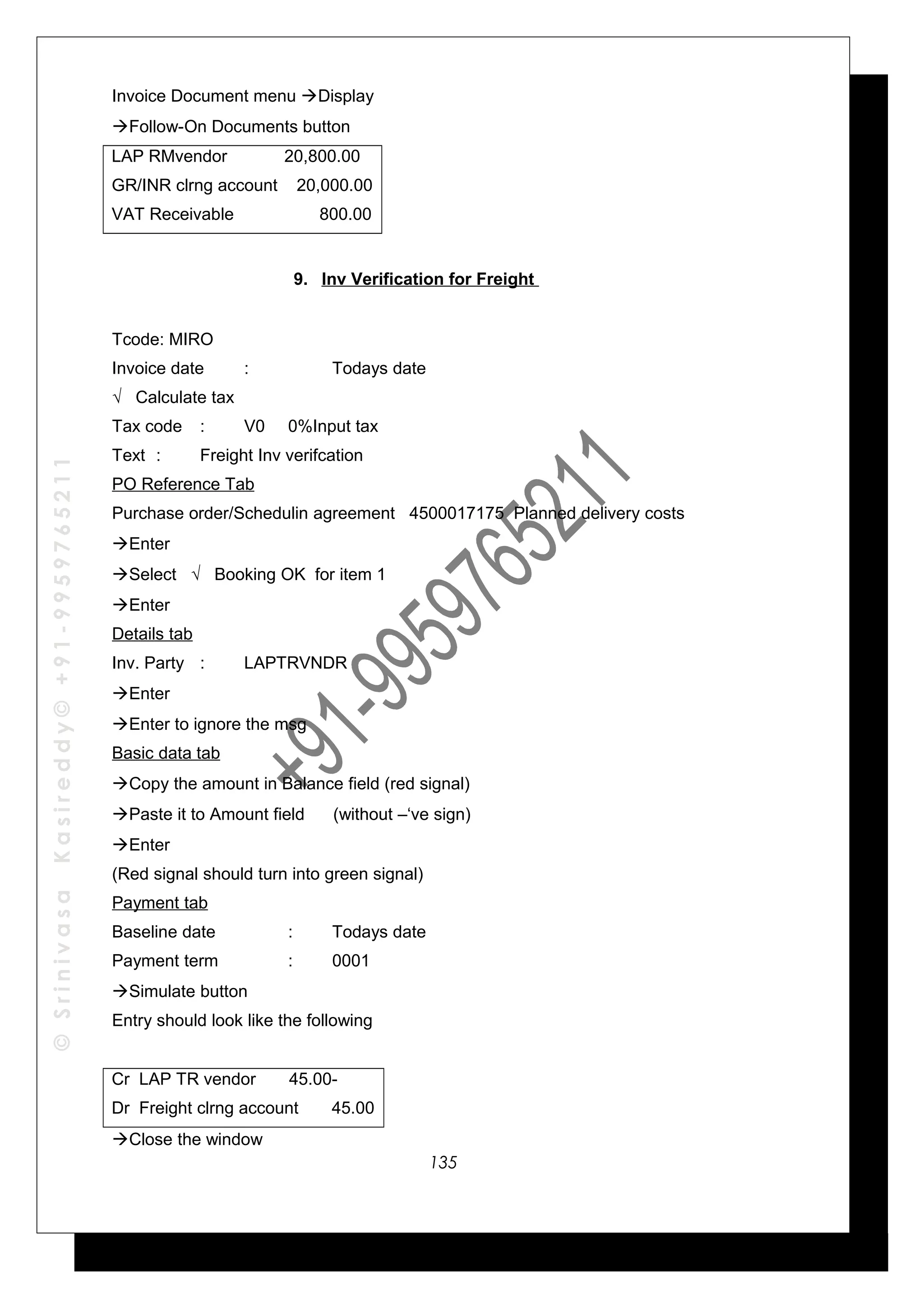 ©SrinivasaKasireddy©+91-9959765211
Invoice Document menu Display
Follow-On Documents button
LAP RMvendor 20,800.00
GR/INR clrng account 20,000.00
VAT Receivable 800.00
9. Inv Verification for Freight
Tcode: MIRO
Invoice date : Todays date
√ Calculate tax
Tax code : V0 0%Input tax
Text : Freight Inv verifcation
PO Reference Tab
Purchase order/Schedulin agreement 4500017175 Planned delivery costs
Enter
Select √ Booking OK for item 1
Enter
Details tab
Inv. Party : LAPTRVNDR
Enter
Enter to ignore the msg
Basic data tab
Copy the amount in Balance field (red signal)
Paste it to Amount field (without –‘ve sign)
Enter
(Red signal should turn into green signal)
Payment tab
Baseline date : Todays date
Payment term : 0001
Simulate button
Entry should look like the following
Cr LAP TR vendor 45.00-
Dr Freight clrng account 45.00
Close the window
135
 