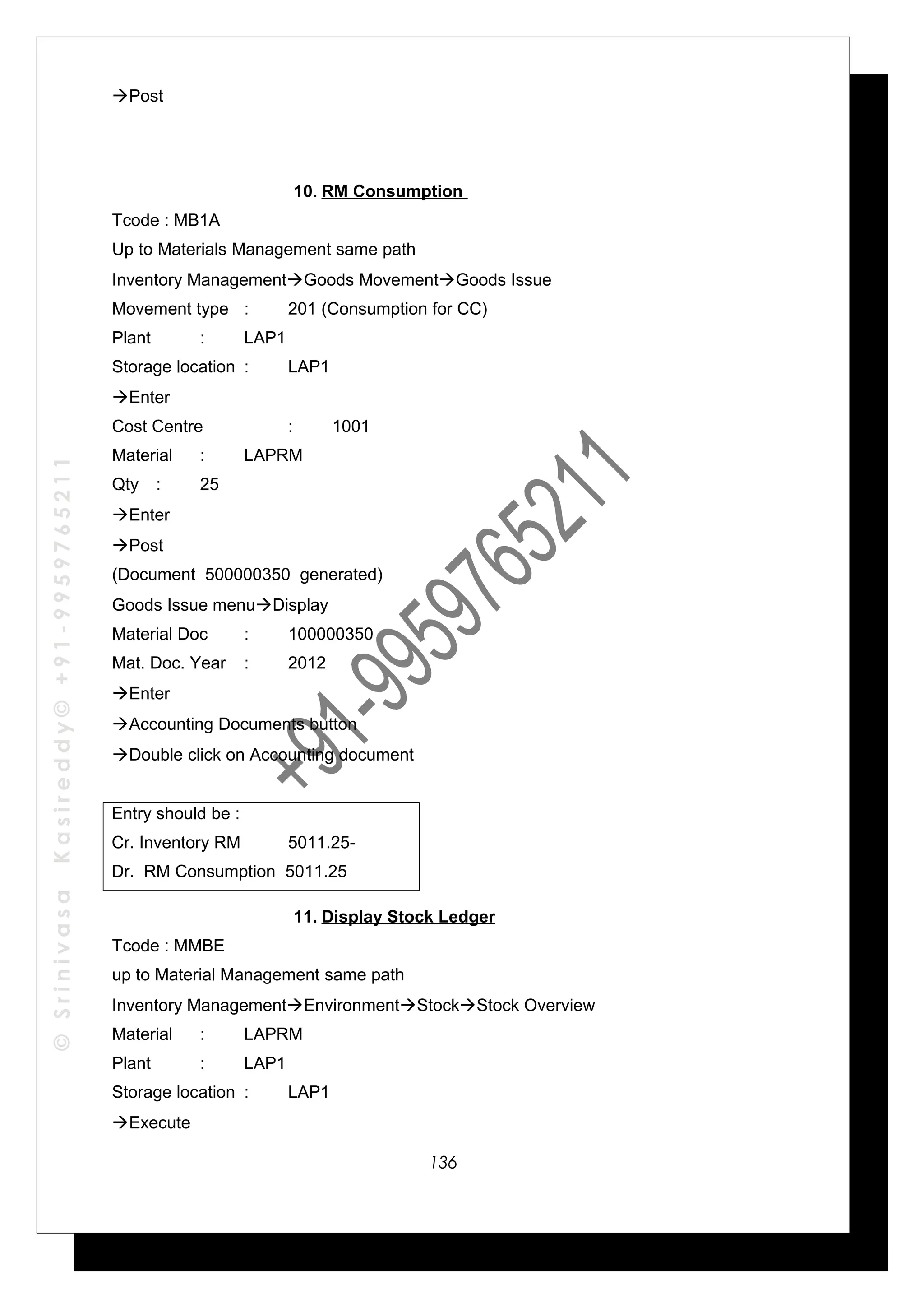 ©SrinivasaKasireddy©+91-9959765211
Post
10. RM Consumption
Tcode : MB1A
Up to Materials Management same path
Inventory ManagementGoods MovementGoods Issue
Movement type : 201 (Consumption for CC)
Plant : LAP1
Storage location : LAP1
Enter
Cost Centre : 1001
Material : LAPRM
Qty : 25
Enter
Post
(Document 500000350 generated)
Goods Issue menuDisplay
Material Doc : 100000350
Mat. Doc. Year : 2012
Enter
Accounting Documents button
Double click on Accounting document
Entry should be :
Cr. Inventory RM 5011.25-
Dr. RM Consumption 5011.25
11. Display Stock Ledger
Tcode : MMBE
up to Material Management same path
Inventory ManagementEnvironmentStockStock Overview
Material : LAPRM
Plant : LAP1
Storage location : LAP1
Execute
136
 