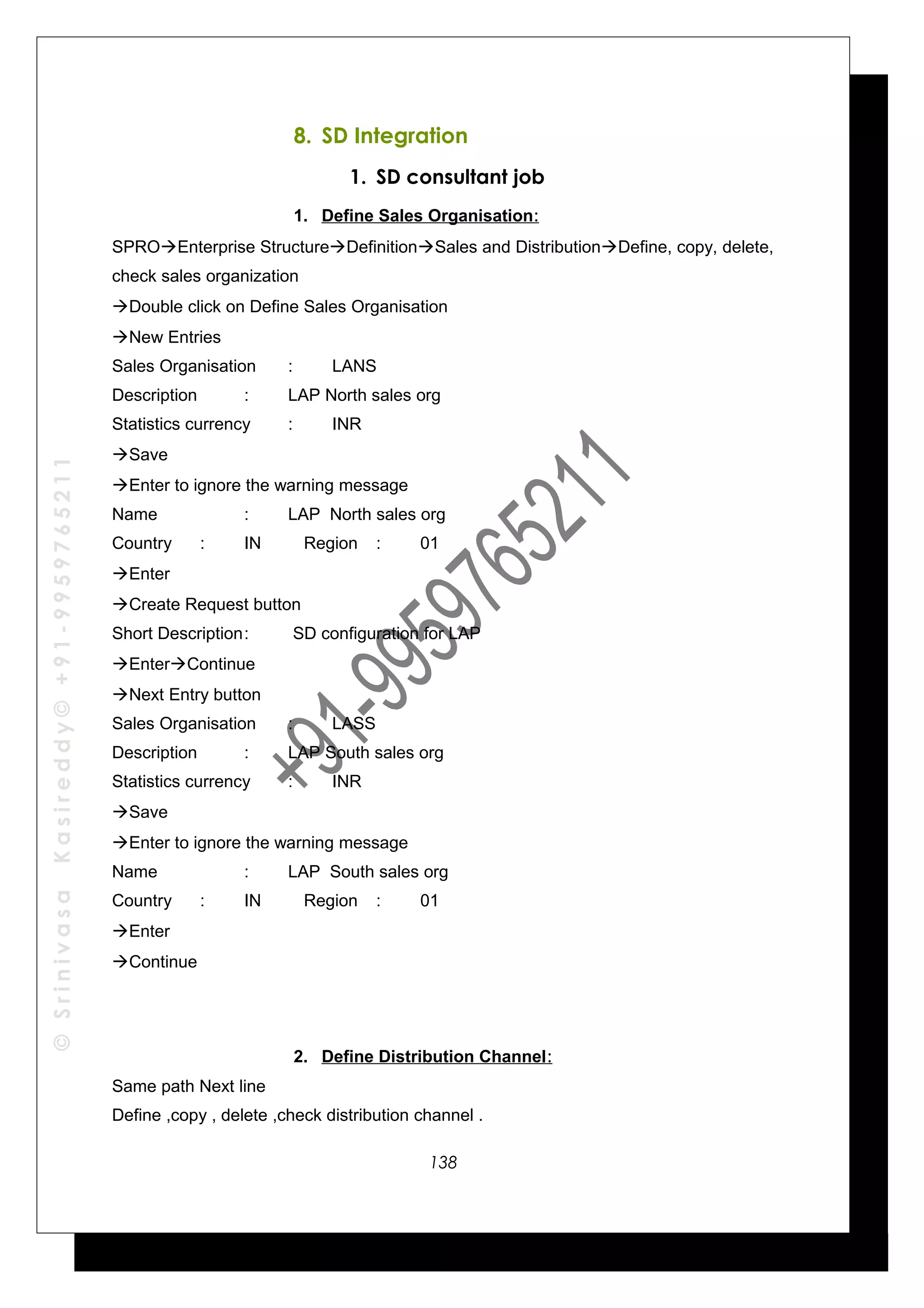 ©SrinivasaKasireddy©+91-9959765211
8. SD Integration
1. SD consultant job
1. Define Sales Organisation:
SPROEnterprise StructureDefinitionSales and DistributionDefine, copy, delete,
check sales organization
Double click on Define Sales Organisation
New Entries
Sales Organisation : LANS
Description : LAP North sales org
Statistics currency : INR
Save
Enter to ignore the warning message
Name : LAP North sales org
Country : IN Region : 01
Enter
Create Request button
Short Description: SD configuration for LAP
EnterContinue
Next Entry button
Sales Organisation : LASS
Description : LAP South sales org
Statistics currency : INR
Save
Enter to ignore the warning message
Name : LAP South sales org
Country : IN Region : 01
Enter
Continue
2. Define Distribution Channel:
Same path Next line
Define ,copy , delete ,check distribution channel .
138
 