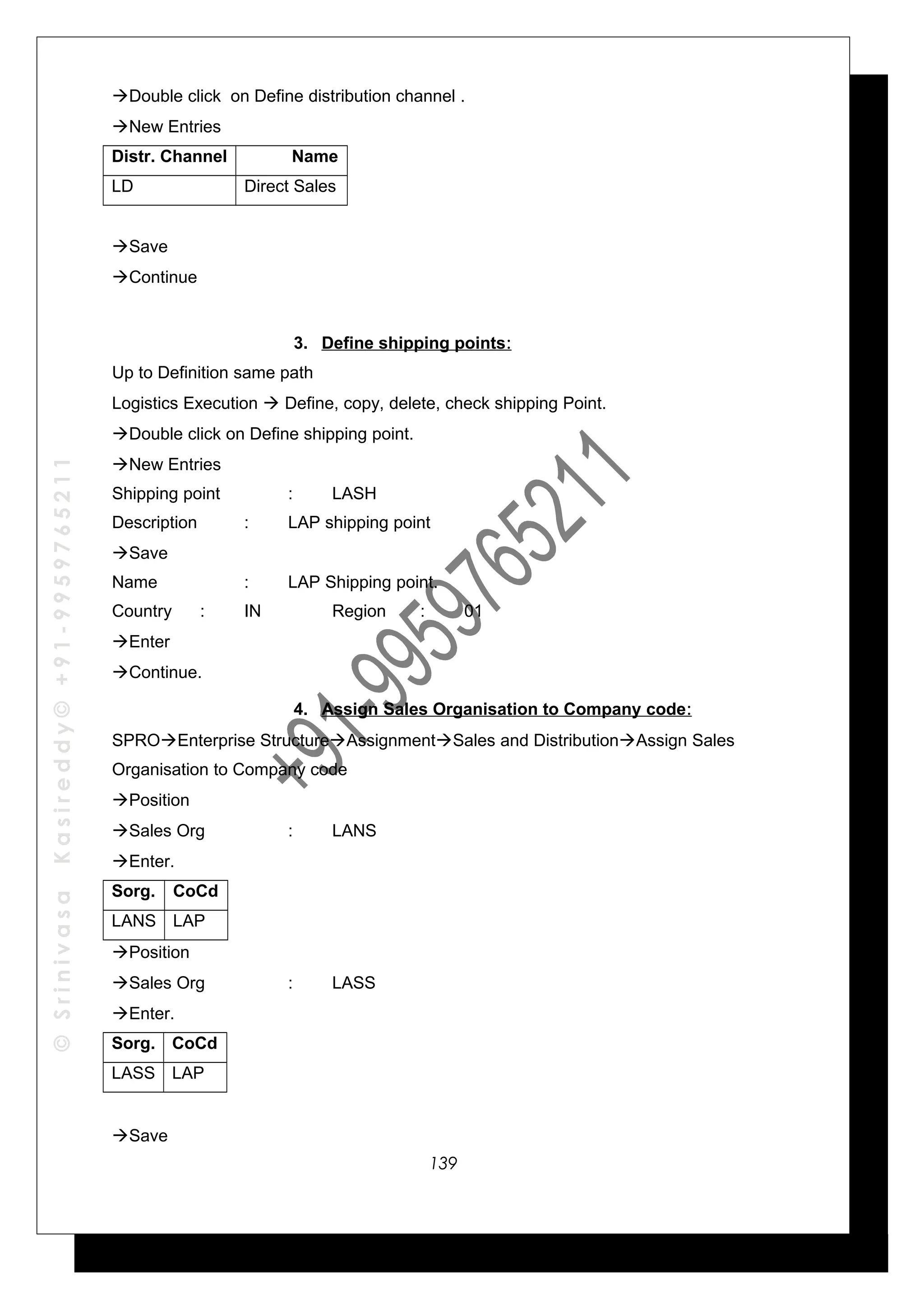 ©SrinivasaKasireddy©+91-9959765211
Double click on Define distribution channel .
New Entries
Distr. Channel Name
LD Direct Sales
Save
Continue
3. Define shipping points:
Up to Definition same path
Logistics Execution  Define, copy, delete, check shipping Point.
Double click on Define shipping point.
New Entries
Shipping point : LASH
Description : LAP shipping point
Save
Name : LAP Shipping point.
Country : IN Region : 01
Enter
Continue.
4. Assign Sales Organisation to Company code:
SPROEnterprise StructureAssignmentSales and DistributionAssign Sales
Organisation to Company code
Position
Sales Org : LANS
Enter.
Sorg. CoCd
LANS LAP
Position
Sales Org : LASS
Enter.
Sorg. CoCd
LASS LAP
Save
139
 