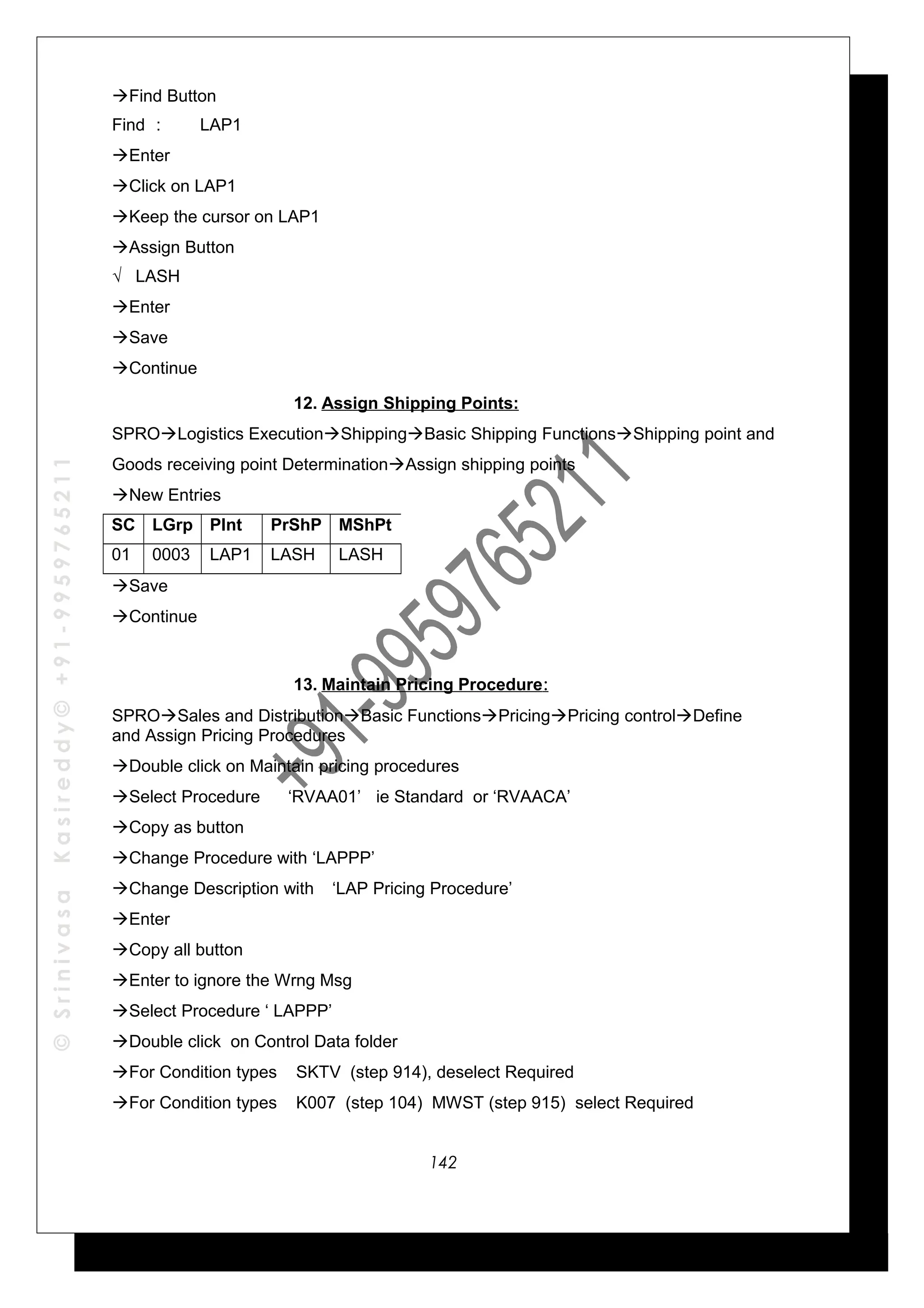 ©SrinivasaKasireddy©+91-9959765211
Find Button
Find : LAP1
Enter
Click on LAP1
Keep the cursor on LAP1
Assign Button
√ LASH
Enter
Save
Continue
12. Assign Shipping Points:
SPROLogistics ExecutionShippingBasic Shipping FunctionsShipping point and
Goods receiving point DeterminationAssign shipping points
New Entries
SC LGrp Plnt PrShP MShPt
01 0003 LAP1 LASH LASH
Save
Continue
13. Maintain Pricing Procedure:
SPROSales and DistributionBasic FunctionsPricingPricing controlDefine
and Assign Pricing Procedures
Double click on Maintain pricing procedures
Select Procedure ‘RVAA01’ ie Standard or ‘RVAACA’
Copy as button
Change Procedure with ‘LAPPP’
Change Description with ‘LAP Pricing Procedure’
Enter
Copy all button
Enter to ignore the Wrng Msg
Select Procedure ‘ LAPPP’
Double click on Control Data folder
For Condition types SKTV (step 914), deselect Required
For Condition types K007 (step 104) MWST (step 915) select Required
142
 