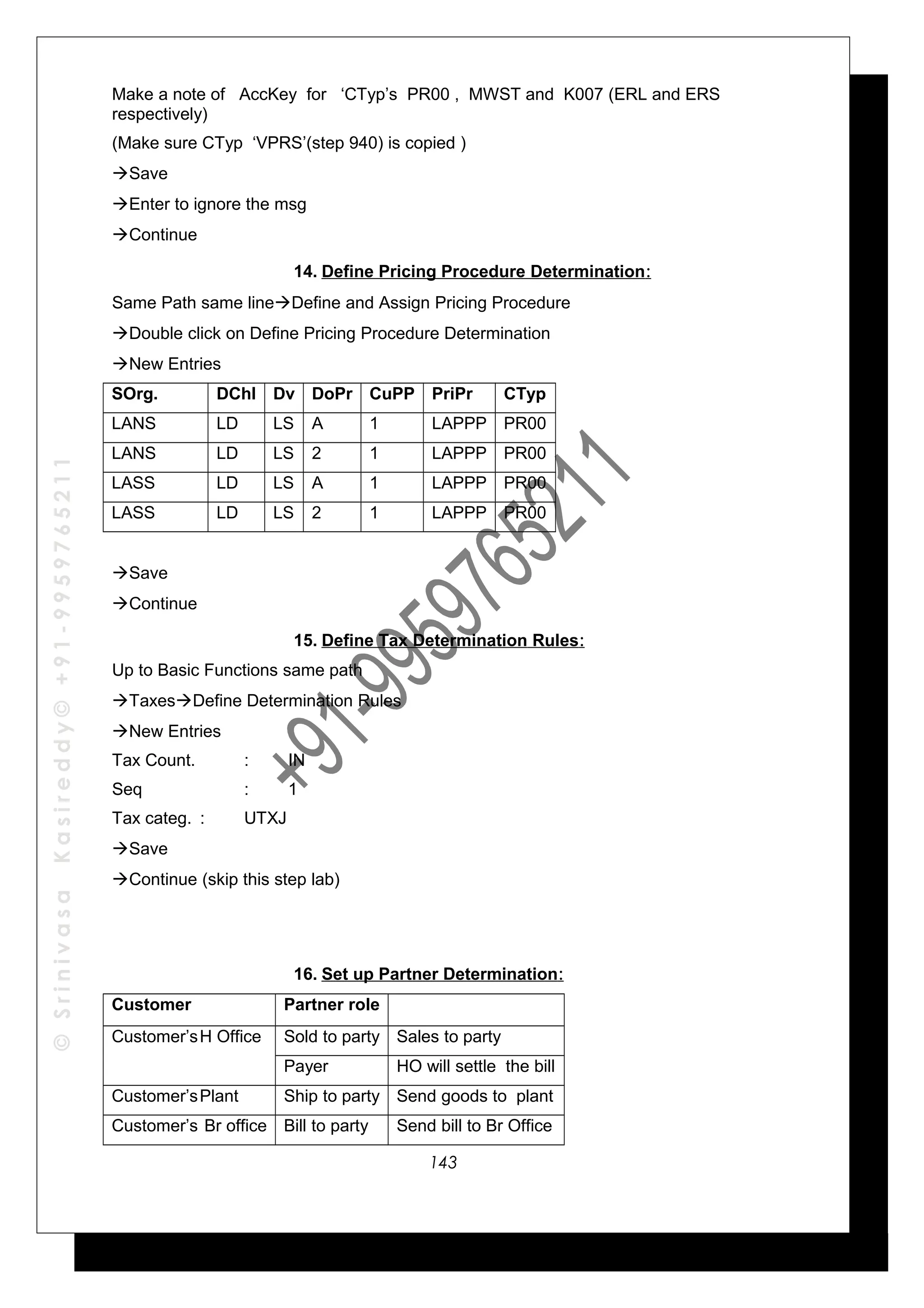 ©SrinivasaKasireddy©+91-9959765211
Make a note of AccKey for ‘CTyp’s PR00 , MWST and K007 (ERL and ERS
respectively)
(Make sure CTyp ‘VPRS’(step 940) is copied )
Save
Enter to ignore the msg
Continue
14. Define Pricing Procedure Determination:
Same Path same lineDefine and Assign Pricing Procedure
Double click on Define Pricing Procedure Determination
New Entries
SOrg. DChl Dv DoPr CuPP PriPr CTyp
LANS LD LS A 1 LAPPP PR00
LANS LD LS 2 1 LAPPP PR00
LASS LD LS A 1 LAPPP PR00
LASS LD LS 2 1 LAPPP PR00
Save
Continue
15. Define Tax Determination Rules:
Up to Basic Functions same path
TaxesDefine Determination Rules
New Entries
Tax Count. : IN
Seq : 1
Tax categ. : UTXJ
Save
Continue (skip this step lab)
16. Set up Partner Determination:
Customer Partner role
Customer’sH Office Sold to party Sales to party
Payer HO will settle the bill
Customer’sPlant Ship to party Send goods to plant
Customer’s Br office Bill to party Send bill to Br Office
143
 