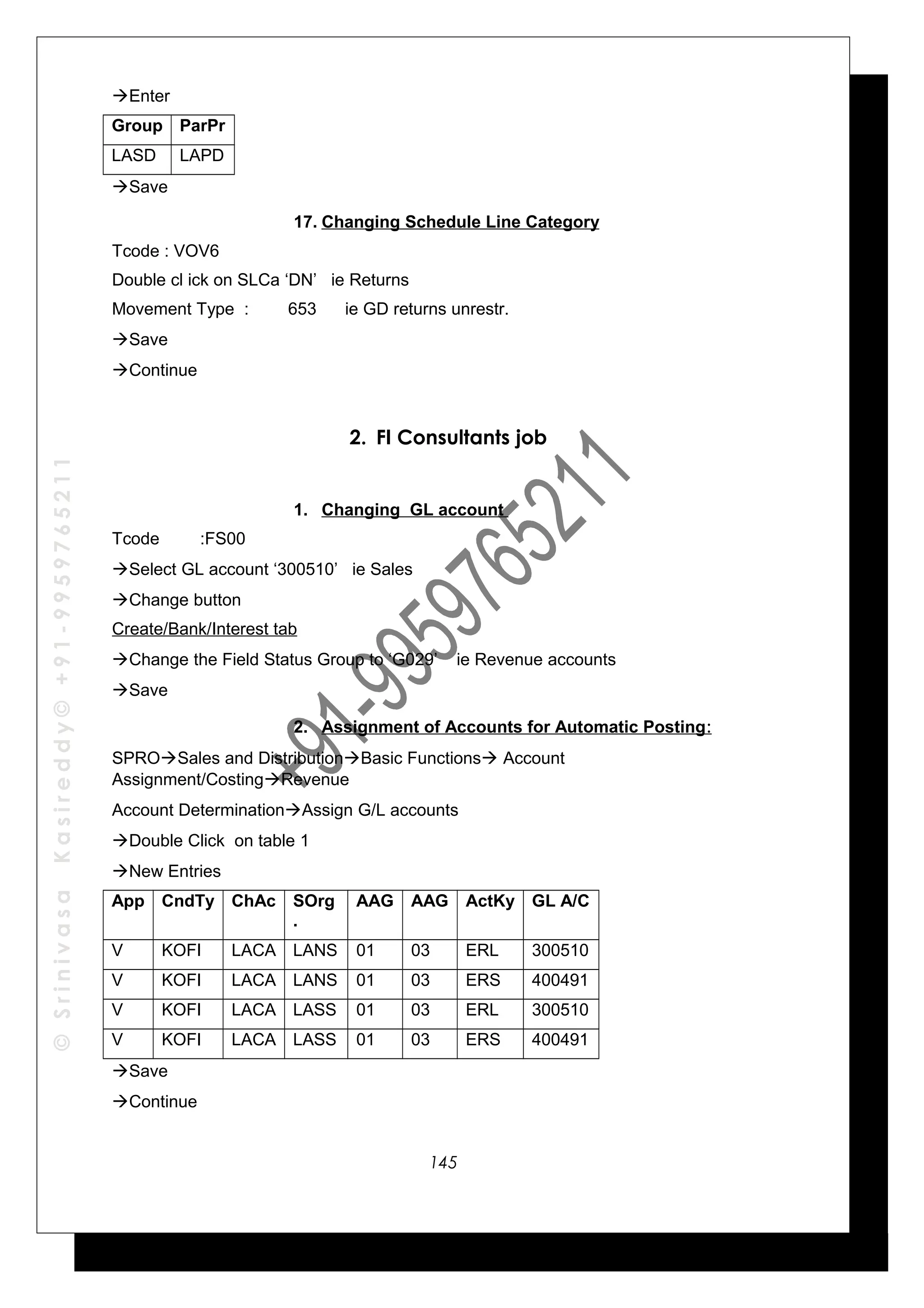 ©SrinivasaKasireddy©+91-9959765211
Enter
Group ParPr
LASD LAPD
Save
17. Changing Schedule Line Category
Tcode : VOV6
Double cl ick on SLCa ‘DN’ ie Returns
Movement Type : 653 ie GD returns unrestr.
Save
Continue
2. FI Consultants job
1. Changing GL account
Tcode :FS00
Select GL account ‘300510’ ie Sales
Change button
Create/Bank/Interest tab
Change the Field Status Group to ‘G029’ ie Revenue accounts
Save
2. Assignment of Accounts for Automatic Posting:
SPROSales and DistributionBasic Functions Account
Assignment/CostingRevenue
Account DeterminationAssign G/L accounts
Double Click on table 1
New Entries
App CndTy ChAc SOrg
.
AAG AAG ActKy GL A/C
V KOFI LACA LANS 01 03 ERL 300510
V KOFI LACA LANS 01 03 ERS 400491
V KOFI LACA LASS 01 03 ERL 300510
V KOFI LACA LASS 01 03 ERS 400491
Save
Continue
145
 