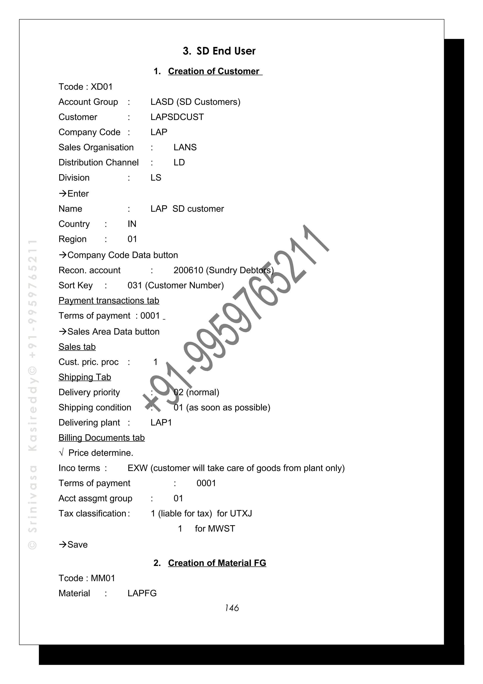 ©SrinivasaKasireddy©+91-9959765211
3. SD End User
1. Creation of Customer
Tcode : XD01
Account Group : LASD (SD Customers)
Customer : LAPSDCUST
Company Code : LAP
Sales Organisation : LANS
Distribution Channel : LD
Division : LS
Enter
Name : LAP SD customer
Country : IN
Region : 01
Company Code Data button
Recon. account : 200610 (Sundry Debtors)
Sort Key : 031 (Customer Number)
Payment transactions tab
Terms of payment : 0001
Sales Area Data button
Sales tab
Cust. pric. proc : 1
Shipping Tab
Delivery priority : 02 (normal)
Shipping condition : 01 (as soon as possible)
Delivering plant : LAP1
Billing Documents tab
√ Price determine.
Inco terms : EXW (customer will take care of goods from plant only)
Terms of payment : 0001
Acct assgmt group : 01
Tax classification: 1 (liable for tax) for UTXJ
1 for MWST
Save
2. Creation of Material FG
Tcode : MM01
Material : LAPFG
146
 