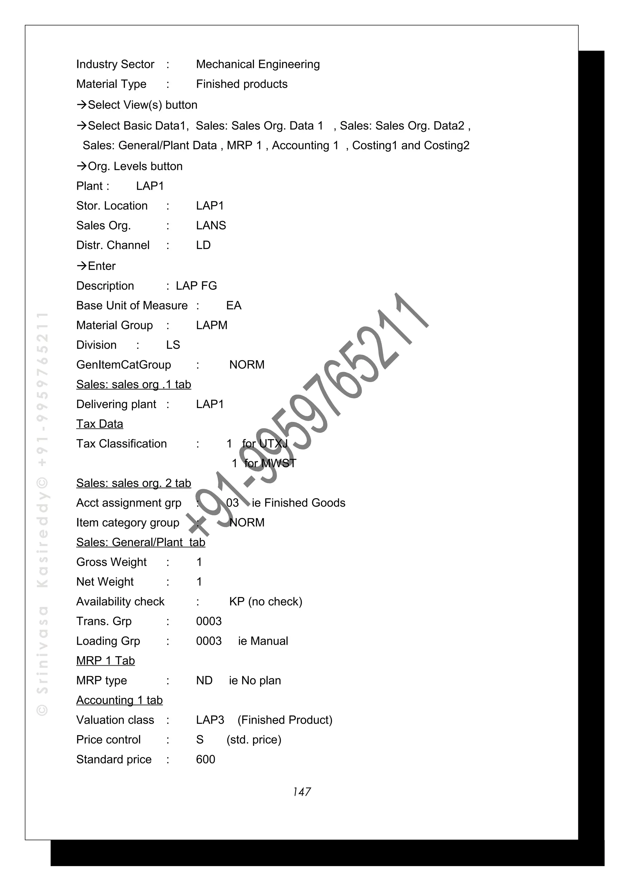 ©SrinivasaKasireddy©+91-9959765211
Industry Sector : Mechanical Engineering
Material Type : Finished products
Select View(s) button
Select Basic Data1, Sales: Sales Org. Data 1 , Sales: Sales Org. Data2 ,
Sales: General/Plant Data , MRP 1 , Accounting 1 , Costing1 and Costing2
Org. Levels button
Plant : LAP1
Stor. Location : LAP1
Sales Org. : LANS
Distr. Channel : LD
Enter
Description : LAP FG
Base Unit of Measure : EA
Material Group : LAPM
Division : LS
GenItemCatGroup : NORM
Sales: sales org .1 tab
Delivering plant : LAP1
Tax Data
Tax Classification : 1 for UTXJ
1 for MWST
Sales: sales org. 2 tab
Acct assignment grp : 03 ie Finished Goods
Item category group : NORM
Sales: General/Plant tab
Gross Weight : 1
Net Weight : 1
Availability check : KP (no check)
Trans. Grp : 0003
Loading Grp : 0003 ie Manual
MRP 1 Tab
MRP type : ND ie No plan
Accounting 1 tab
Valuation class : LAP3 (Finished Product)
Price control : S (std. price)
Standard price : 600
147
 