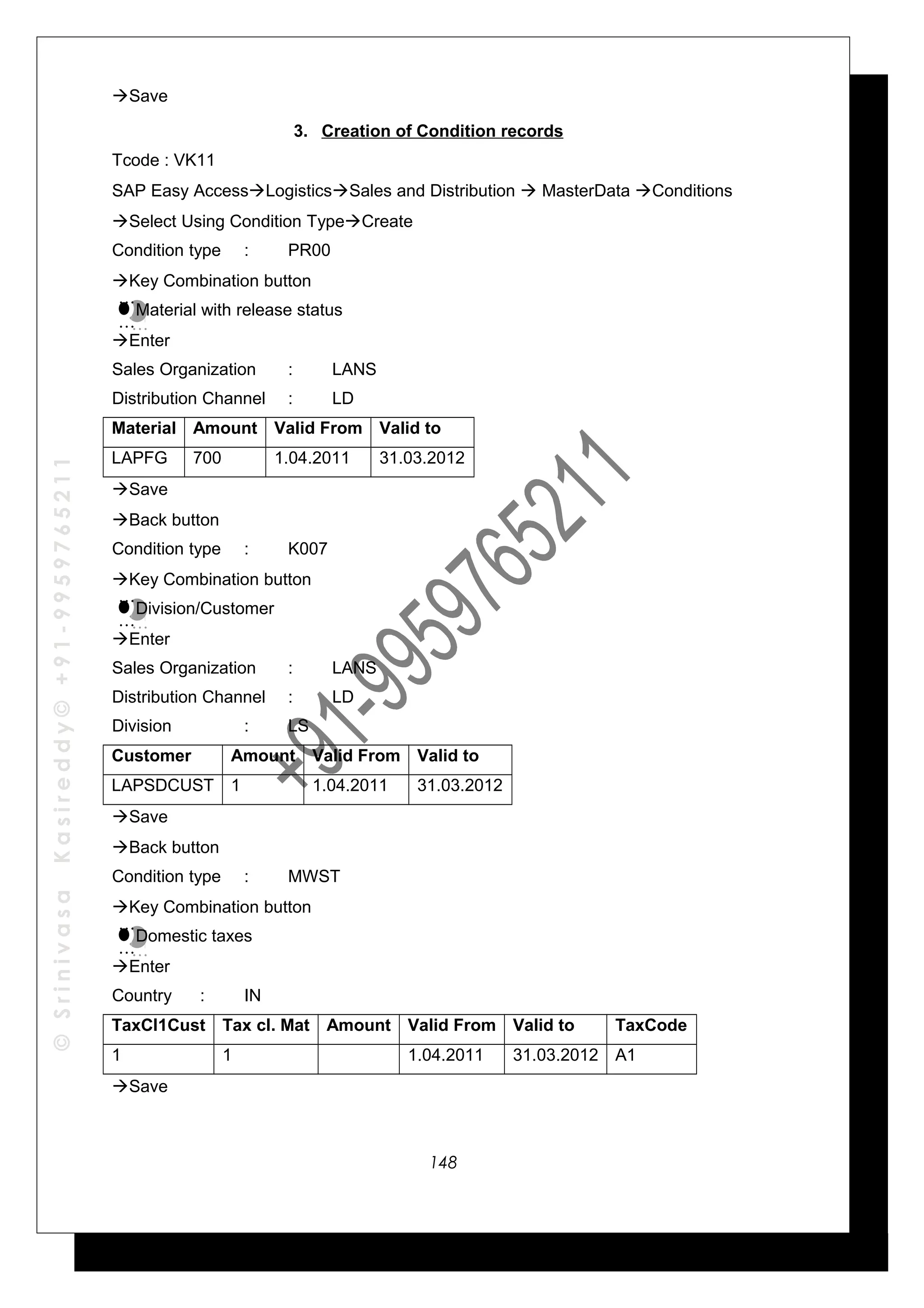 ©SrinivasaKasireddy©+91-9959765211
Save
3. Creation of Condition records
Tcode : VK11
SAP Easy AccessLogisticsSales and Distribution  MasterData Conditions
Select Using Condition TypeCreate
Condition type : PR00
Key Combination button
Material with release status
Enter
Sales Organization : LANS
Distribution Channel : LD
Material Amount Valid From Valid to
LAPFG 700 1.04.2011 31.03.2012
Save
Back button
Condition type : K007
Key Combination button
Division/Customer
Enter
Sales Organization : LANS
Distribution Channel : LD
Division : LS
Customer Amount Valid From Valid to
LAPSDCUST 1 1.04.2011 31.03.2012
Save
Back button
Condition type : MWST
Key Combination button
Domestic taxes
Enter
Country : IN
TaxCl1Cust Tax cl. Mat Amount Valid From Valid to TaxCode
1 1 1.04.2011 31.03.2012 A1
Save
…
…
…
…
…
…
…
…
…
…
…
…
148
 