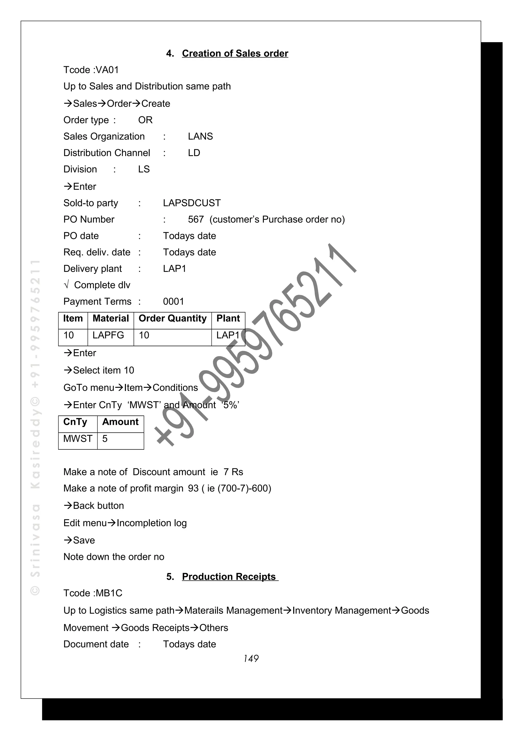 ©SrinivasaKasireddy©+91-9959765211
4. Creation of Sales order
Tcode :VA01
Up to Sales and Distribution same path
SalesOrderCreate
Order type : OR
Sales Organization : LANS
Distribution Channel : LD
Division : LS
Enter
Sold-to party : LAPSDCUST
PO Number : 567 (customer’s Purchase order no)
PO date : Todays date
Req. deliv. date : Todays date
Delivery plant : LAP1
√ Complete dlv
Payment Terms : 0001
Item Material Order Quantity Plant
10 LAPFG 10 LAP1
Enter
Select item 10
GoTo menuItemConditions
Enter CnTy ‘MWST’ and Amount ‘5%’
CnTy Amount
MWST 5
Make a note of Discount amount ie 7 Rs
Make a note of profit margin 93 ( ie (700-7)-600)
Back button
Edit menuIncompletion log
Save
Note down the order no
5. Production Receipts
Tcode :MB1C
Up to Logistics same pathMaterails ManagementInventory ManagementGoods
Movement Goods ReceiptsOthers
Document date : Todays date
149
 