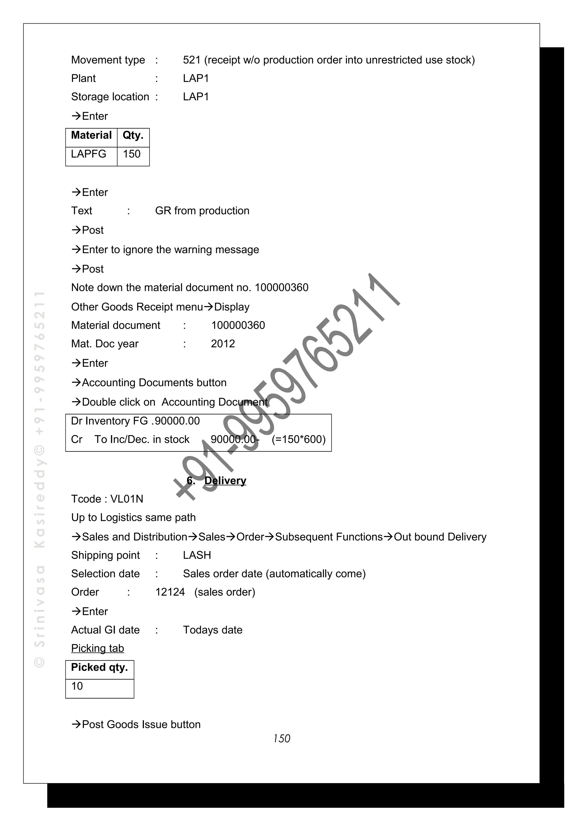 ©SrinivasaKasireddy©+91-9959765211
Movement type : 521 (receipt w/o production order into unrestricted use stock)
Plant : LAP1
Storage location : LAP1
Enter
Material Qty.
LAPFG 150
Enter
Text : GR from production
Post
Enter to ignore the warning message
Post
Note down the material document no. 100000360
Other Goods Receipt menuDisplay
Material document : 100000360
Mat. Doc year : 2012
Enter
Accounting Documents button
Double click on Accounting Document
Dr Inventory FG .90000.00
Cr To Inc/Dec. in stock 90000.00- (=150*600)
6. Delivery
Tcode : VL01N
Up to Logistics same path
Sales and DistributionSalesOrderSubsequent FunctionsOut bound Delivery
Shipping point : LASH
Selection date : Sales order date (automatically come)
Order : 12124 (sales order)
Enter
Actual GI date : Todays date
Picking tab
Picked qty.
10
Post Goods Issue button
150
 