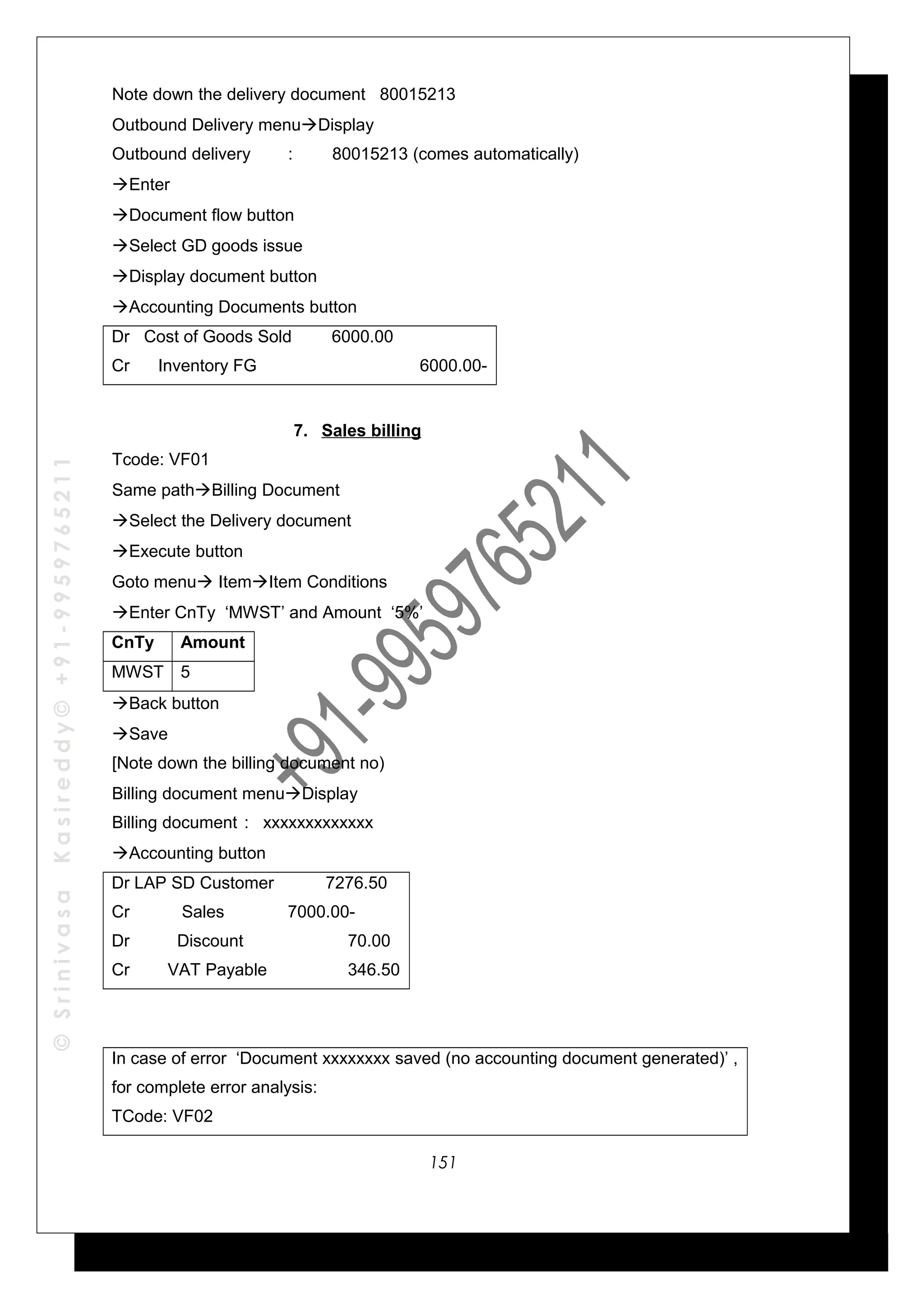 ©SrinivasaKasireddy©+91-9959765211
Note down the delivery document 80015213
Outbound Delivery menuDisplay
Outbound delivery : 80015213 (comes automatically)
Enter
Document flow button
Select GD goods issue
Display document button
Accounting Documents button
Dr Cost of Goods Sold 6000.00
Cr Inventory FG 6000.00-
7. Sales billing
Tcode: VF01
Same pathBilling Document
Select the Delivery document
Execute button
Goto menu ItemItem Conditions
Enter CnTy ‘MWST’ and Amount ‘5%’
CnTy Amount
MWST 5
Back button
Save
[Note down the billing document no)
Billing document menuDisplay
Billing document : xxxxxxxxxxxxx
Accounting button
Dr LAP SD Customer 7276.50
Cr Sales 7000.00-
Dr Discount 70.00
Cr VAT Payable 346.50
In case of error ‘Document xxxxxxxx saved (no accounting document generated)’ ,
for complete error analysis:
TCode: VF02
151
 