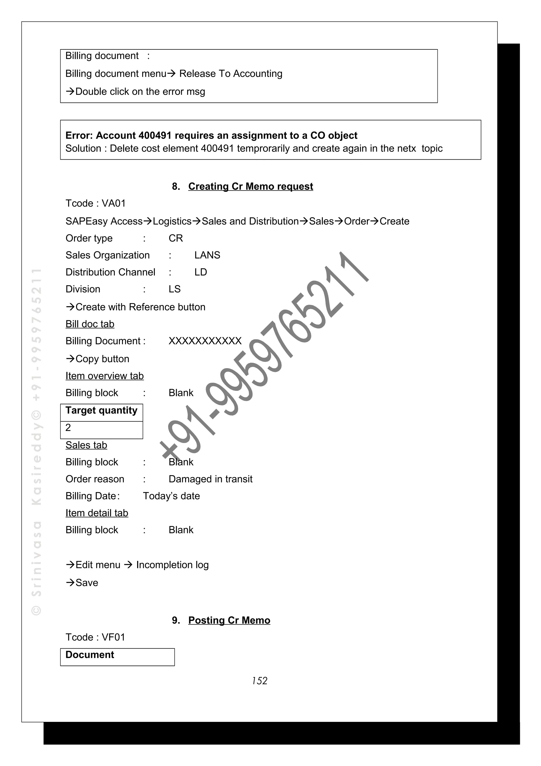 ©SrinivasaKasireddy©+91-9959765211
Billing document :
Billing document menu Release To Accounting
Double click on the error msg
Error: Account 400491 requires an assignment to a CO object
Solution : Delete cost element 400491 temprorarily and create again in the netx topic
8. Creating Cr Memo request
Tcode : VA01
SAPEasy AccessLogisticsSales and DistributionSalesOrderCreate
Order type : CR
Sales Organization : LANS
Distribution Channel : LD
Division : LS
Create with Reference button
Bill doc tab
Billing Document : XXXXXXXXXXX
Copy button
Item overview tab
Billing block : Blank
Target quantity
2
Sales tab
Billing block : Blank
Order reason : Damaged in transit
Billing Date: Today’s date
Item detail tab
Billing block : Blank
Edit menu  Incompletion log
Save
9. Posting Cr Memo
Tcode : VF01
Document
152
 