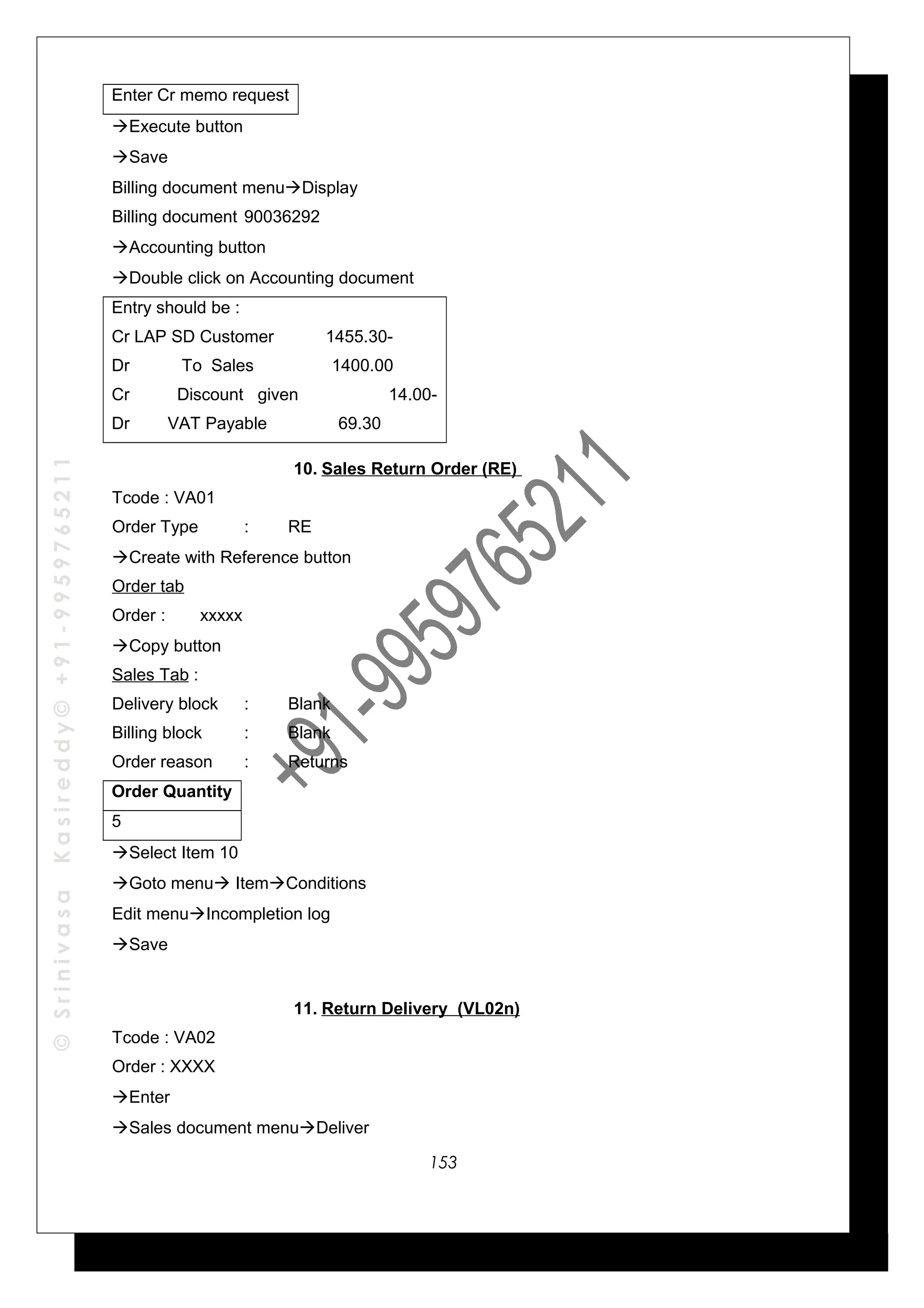 ©SrinivasaKasireddy©+91-9959765211
Enter Cr memo request
Execute button
Save
Billing document menuDisplay
Billing document 90036292
Accounting button
Double click on Accounting document
Entry should be :
Cr LAP SD Customer 1455.30-
Dr To Sales 1400.00
Cr Discount given 14.00-
Dr VAT Payable 69.30
10. Sales Return Order (RE)
Tcode : VA01
Order Type : RE
Create with Reference button
Order tab
Order : xxxxx
Copy button
Sales Tab :
Delivery block : Blank
Billing block : Blank
Order reason : Returns
Order Quantity
5
Select Item 10
Goto menu ItemConditions
Edit menuIncompletion log
Save
11. Return Delivery (VL02n)
Tcode : VA02
Order : XXXX
Enter
Sales document menuDeliver
153
 