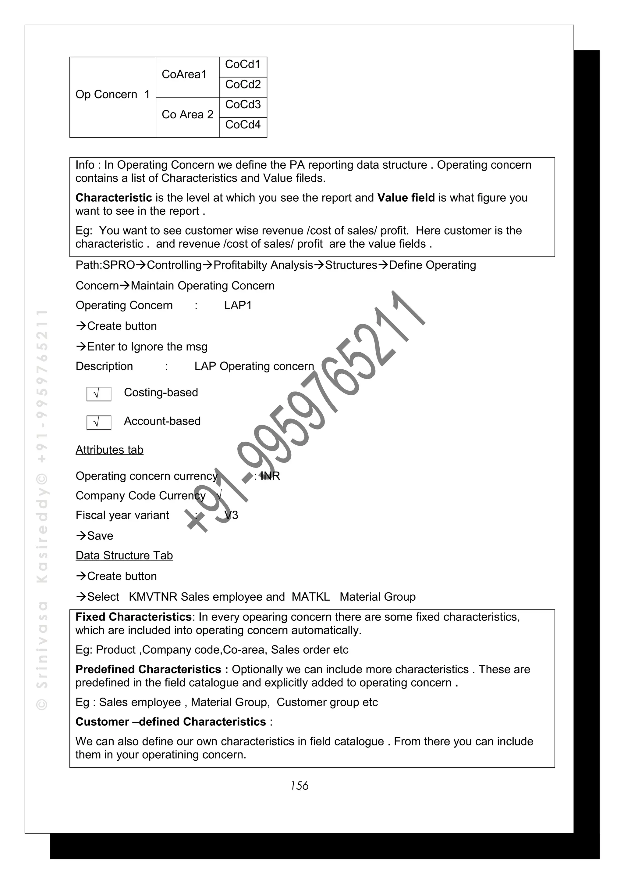 ©SrinivasaKasireddy©+91-9959765211
Op Concern 1
CoArea1
CoCd1
CoCd2
Co Area 2
CoCd3
CoCd4
Info : In Operating Concern we define the PA reporting data structure . Operating concern
contains a list of Characteristics and Value fileds.
Characteristic is the level at which you see the report and Value field is what figure you
want to see in the report .
Eg: You want to see customer wise revenue /cost of sales/ profit. Here customer is the
characteristic . and revenue /cost of sales/ profit are the value fields .
Path:SPROControllingProfitabilty AnalysisStructuresDefine Operating
ConcernMaintain Operating Concern
Operating Concern : LAP1
Create button
Enter to Ignore the msg
Description : LAP Operating concern
Costing-based
Account-based
Attributes tab
Operating concern currency : INR
Company Code Currency √
Fiscal year variant : V3
Save
Data Structure Tab
Create button
Select KMVTNR Sales employee and MATKL Material Group
Fixed Characteristics: In every opearing concern there are some fixed characteristics,
which are included into operating concern automatically.
Eg: Product ,Company code,Co-area, Sales order etc
Predefined Characteristics : Optionally we can include more characteristics . These are
predefined in the field catalogue and explicitly added to operating concern .
Eg : Sales employee , Material Group, Customer group etc
Customer –defined Characteristics :
We can also define our own characteristics in field catalogue . From there you can include
them in your operatining concern.
√
√
156
 