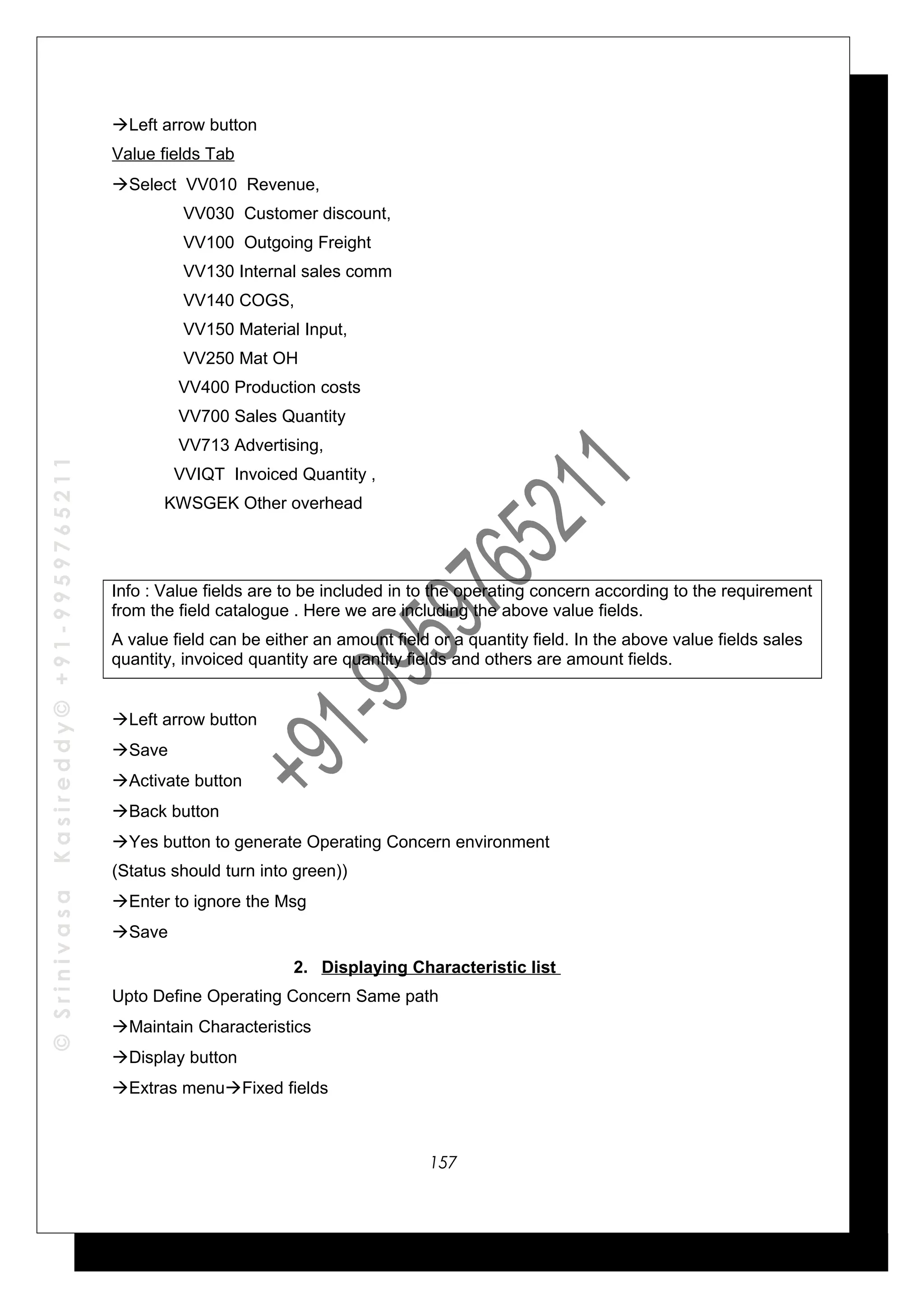 ©SrinivasaKasireddy©+91-9959765211
Left arrow button
Value fields Tab
Select VV010 Revenue,
VV030 Customer discount,
VV100 Outgoing Freight
VV130 Internal sales comm
VV140 COGS,
VV150 Material Input,
VV250 Mat OH
VV400 Production costs
VV700 Sales Quantity
VV713 Advertising,
VVIQT Invoiced Quantity ,
KWSGEK Other overhead
Info : Value fields are to be included in to the operating concern according to the requirement
from the field catalogue . Here we are including the above value fields.
A value field can be either an amount field or a quantity field. In the above value fields sales
quantity, invoiced quantity are quantity fields and others are amount fields.
Left arrow button
Save
Activate button
Back button
Yes button to generate Operating Concern environment
(Status should turn into green))
Enter to ignore the Msg
Save
2. Displaying Characteristic list
Upto Define Operating Concern Same path
Maintain Characteristics
Display button
Extras menuFixed fields
157
 