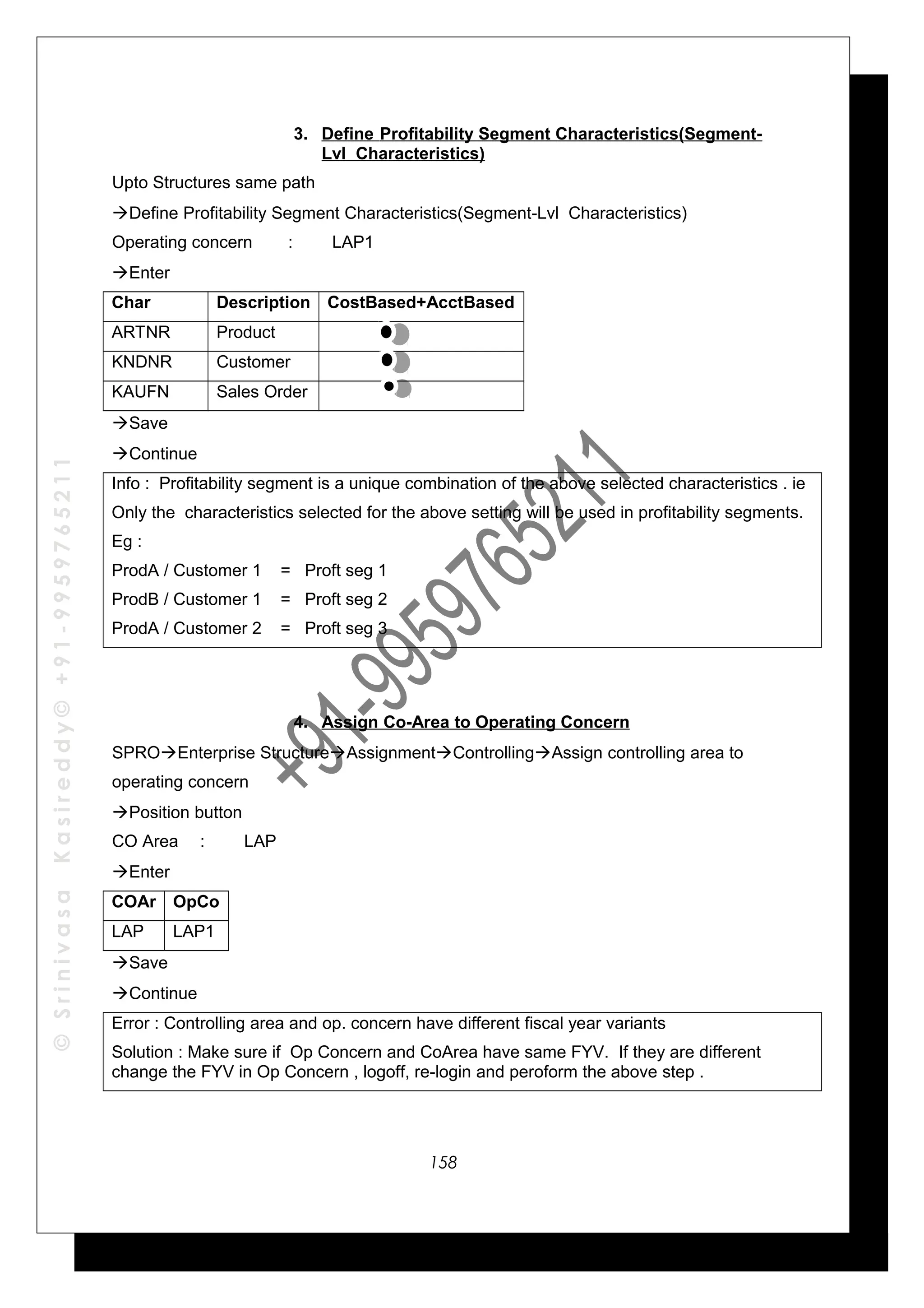 ©SrinivasaKasireddy©+91-9959765211
3. Define Profitability Segment Characteristics(Segment-
Lvl Characteristics)
Upto Structures same path
Define Profitability Segment Characteristics(Segment-Lvl Characteristics)
Operating concern : LAP1
Enter
Char Description CostBased+AcctBased
ARTNR Product
KNDNR Customer
KAUFN Sales Order
Save
Continue
Info : Profitability segment is a unique combination of the above selected characteristics . ie
Only the characteristics selected for the above setting will be used in profitability segments.
Eg :
ProdA / Customer 1 = Proft seg 1
ProdB / Customer 1 = Proft seg 2
ProdA / Customer 2 = Proft seg 3
4. Assign Co-Area to Operating Concern
SPROEnterprise StructureAssignmentControllingAssign controlling area to
operating concern
Position button
CO Area : LAP
Enter
COAr OpCo
LAP LAP1
Save
Continue
Error : Controlling area and op. concern have different fiscal year variants
Solution : Make sure if Op Concern and CoArea have same FYV. If they are different
change the FYV in Op Concern , logoff, re-login and peroform the above step .
158
 