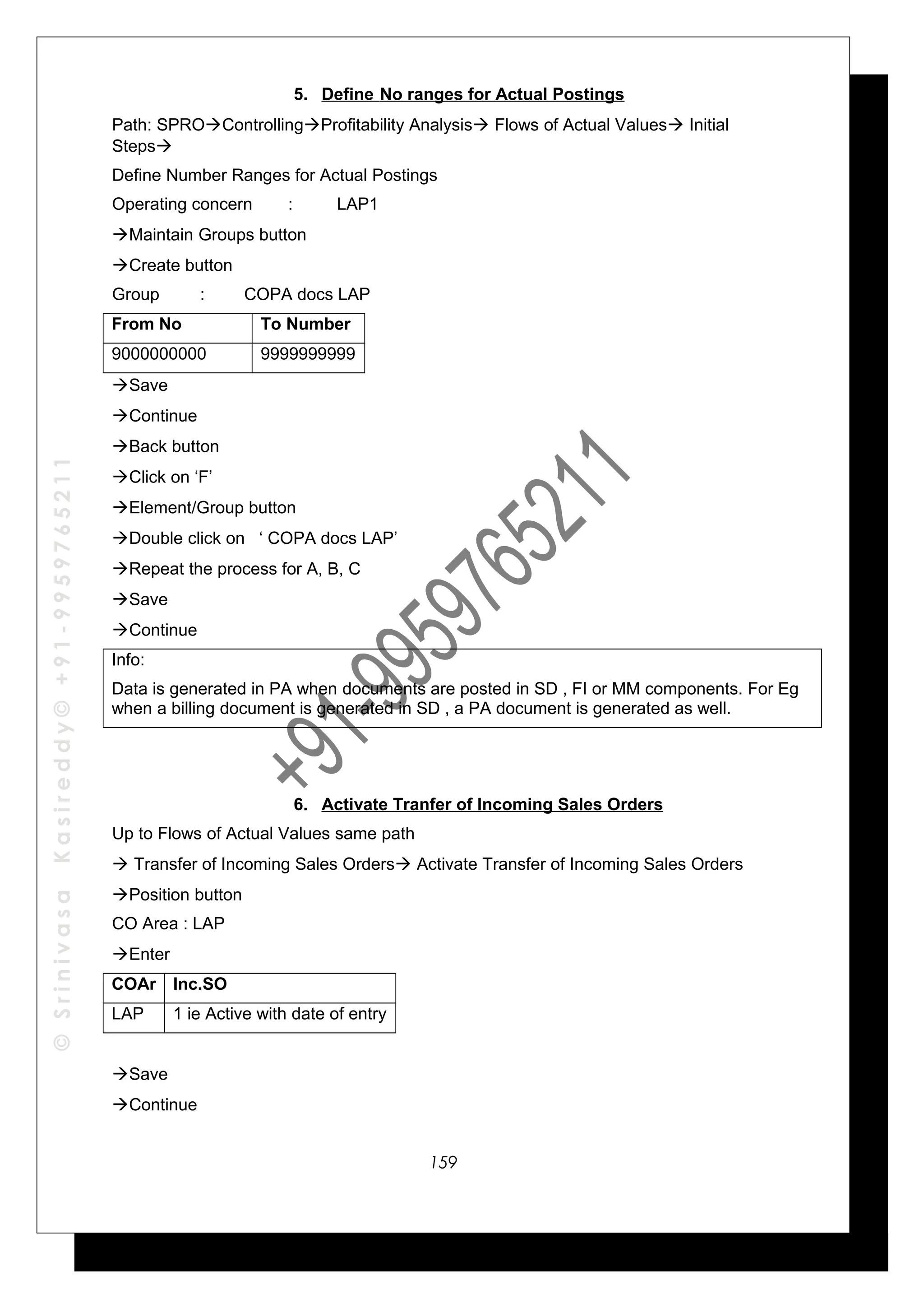 ©SrinivasaKasireddy©+91-9959765211
5. Define No ranges for Actual Postings
Path: SPROControllingProfitability Analysis Flows of Actual Values Initial
Steps
Define Number Ranges for Actual Postings
Operating concern : LAP1
Maintain Groups button
Create button
Group : COPA docs LAP
From No To Number
9000000000 9999999999
Save
Continue
Back button
Click on ‘F’
Element/Group button
Double click on ‘ COPA docs LAP’
Repeat the process for A, B, C
Save
Continue
Info:
Data is generated in PA when documents are posted in SD , FI or MM components. For Eg
when a billing document is generated in SD , a PA document is generated as well.
6. Activate Tranfer of Incoming Sales Orders
Up to Flows of Actual Values same path
 Transfer of Incoming Sales Orders Activate Transfer of Incoming Sales Orders
Position button
CO Area : LAP
Enter
COAr Inc.SO
LAP 1 ie Active with date of entry
Save
Continue
159
 