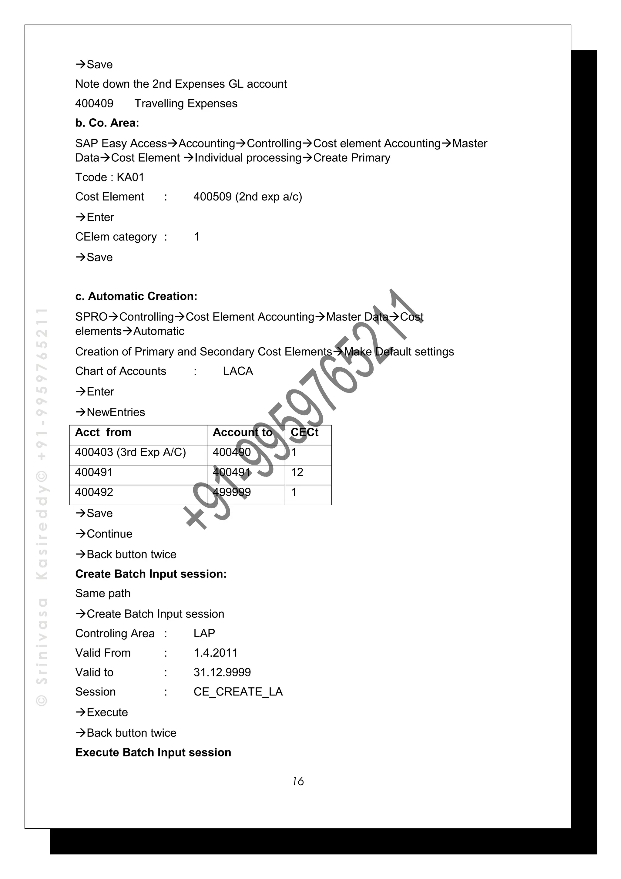 ©SrinivasaKasireddy©+91-9959765211
Save
Note down the 2nd Expenses GL account
400409 Travelling Expenses
b. Co. Area:
SAP Easy AccessAccountingControllingCost element AccountingMaster
DataCost Element Individual processingCreate Primary
Tcode : KA01
Cost Element : 400509 (2nd exp a/c)
Enter
CElem category : 1
Save
c. Automatic Creation:
SPROControllingCost Element AccountingMaster DataCost
elementsAutomatic
Creation of Primary and Secondary Cost ElementsMake Default settings
Chart of Accounts : LACA
Enter
NewEntries
Acct from Account to CECt
400403 (3rd Exp A/C) 400490 1
400491 400491 12
400492 499999 1
Save
Continue
Back button twice
Create Batch Input session:
Same path
Create Batch Input session
Controling Area : LAP
Valid From : 1.4.2011
Valid to : 31.12.9999
Session : CE_CREATE_LA
Execute
Back button twice
Execute Batch Input session
16
 