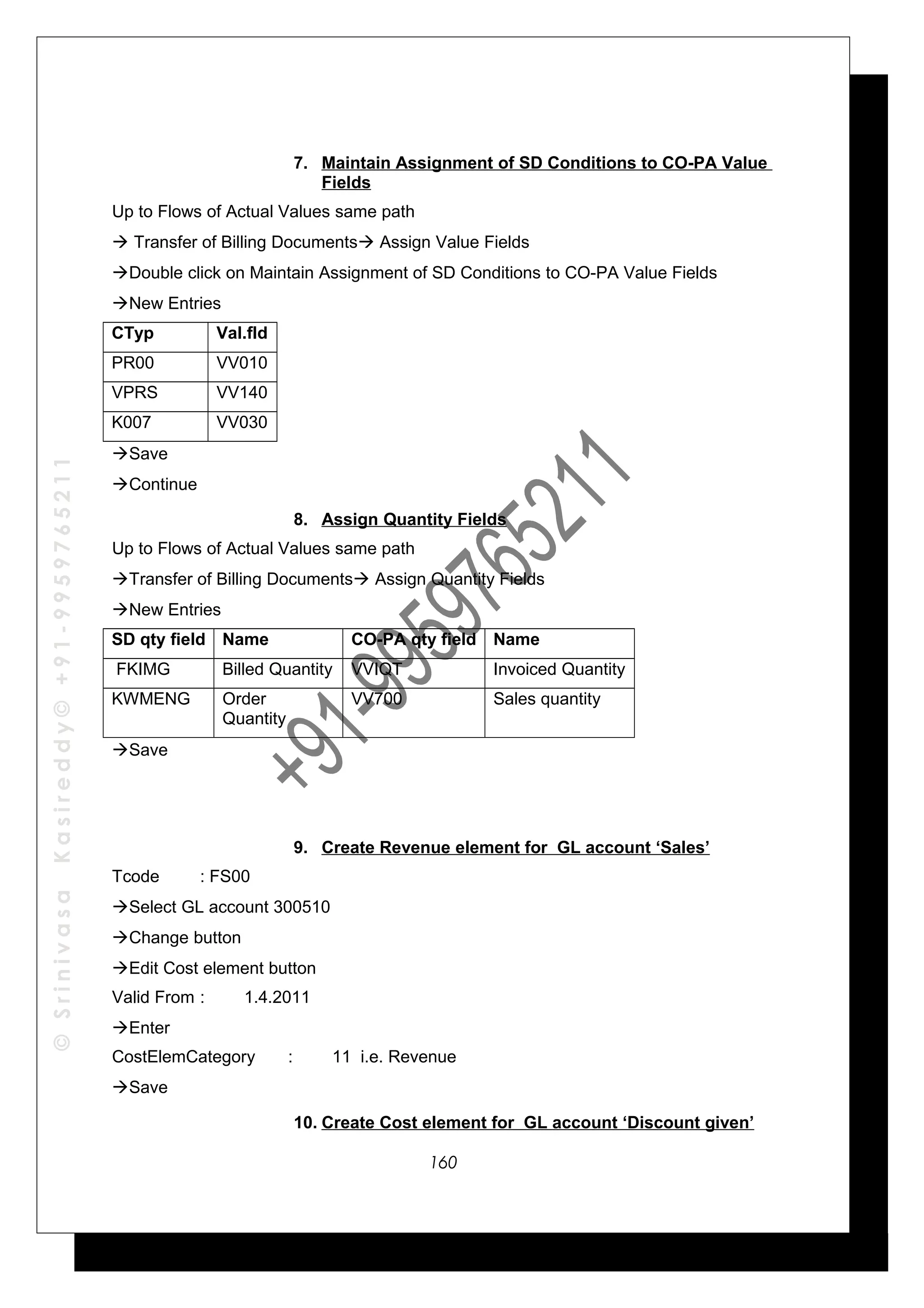 ©SrinivasaKasireddy©+91-9959765211
7. Maintain Assignment of SD Conditions to CO-PA Value
Fields
Up to Flows of Actual Values same path
 Transfer of Billing Documents Assign Value Fields
Double click on Maintain Assignment of SD Conditions to CO-PA Value Fields
New Entries
CTyp Val.fld
PR00 VV010
VPRS VV140
K007 VV030
Save
Continue
8. Assign Quantity Fields
Up to Flows of Actual Values same path
Transfer of Billing Documents Assign Quantity Fields
New Entries
SD qty field Name CO-PA qty field Name
FKIMG Billed Quantity VVIQT Invoiced Quantity
KWMENG Order
Quantity
VV700 Sales quantity
Save
9. Create Revenue element for GL account ‘Sales’
Tcode : FS00
Select GL account 300510
Change button
Edit Cost element button
Valid From : 1.4.2011
Enter
CostElemCategory : 11 i.e. Revenue
Save
10. Create Cost element for GL account ‘Discount given’
160
 