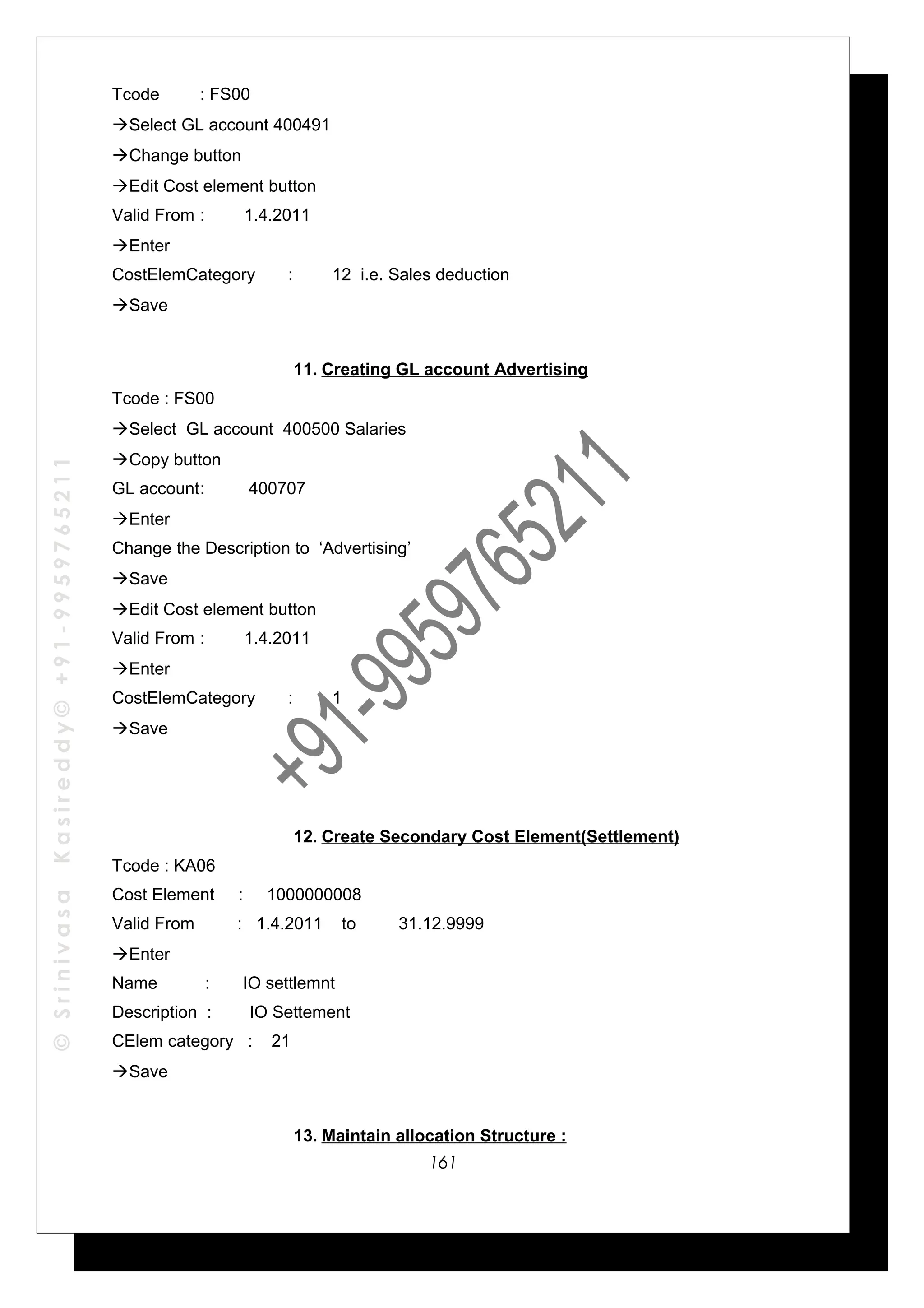 ©SrinivasaKasireddy©+91-9959765211
Tcode : FS00
Select GL account 400491
Change button
Edit Cost element button
Valid From : 1.4.2011
Enter
CostElemCategory : 12 i.e. Sales deduction
Save
11. Creating GL account Advertising
Tcode : FS00
Select GL account 400500 Salaries
Copy button
GL account: 400707
Enter
Change the Description to ‘Advertising’
Save
Edit Cost element button
Valid From : 1.4.2011
Enter
CostElemCategory : 1
Save
12. Create Secondary Cost Element(Settlement)
Tcode : KA06
Cost Element : 1000000008
Valid From : 1.4.2011 to 31.12.9999
Enter
Name : IO settlemnt
Description : IO Settement
CElem category : 21
Save
13. Maintain allocation Structure :
161
 