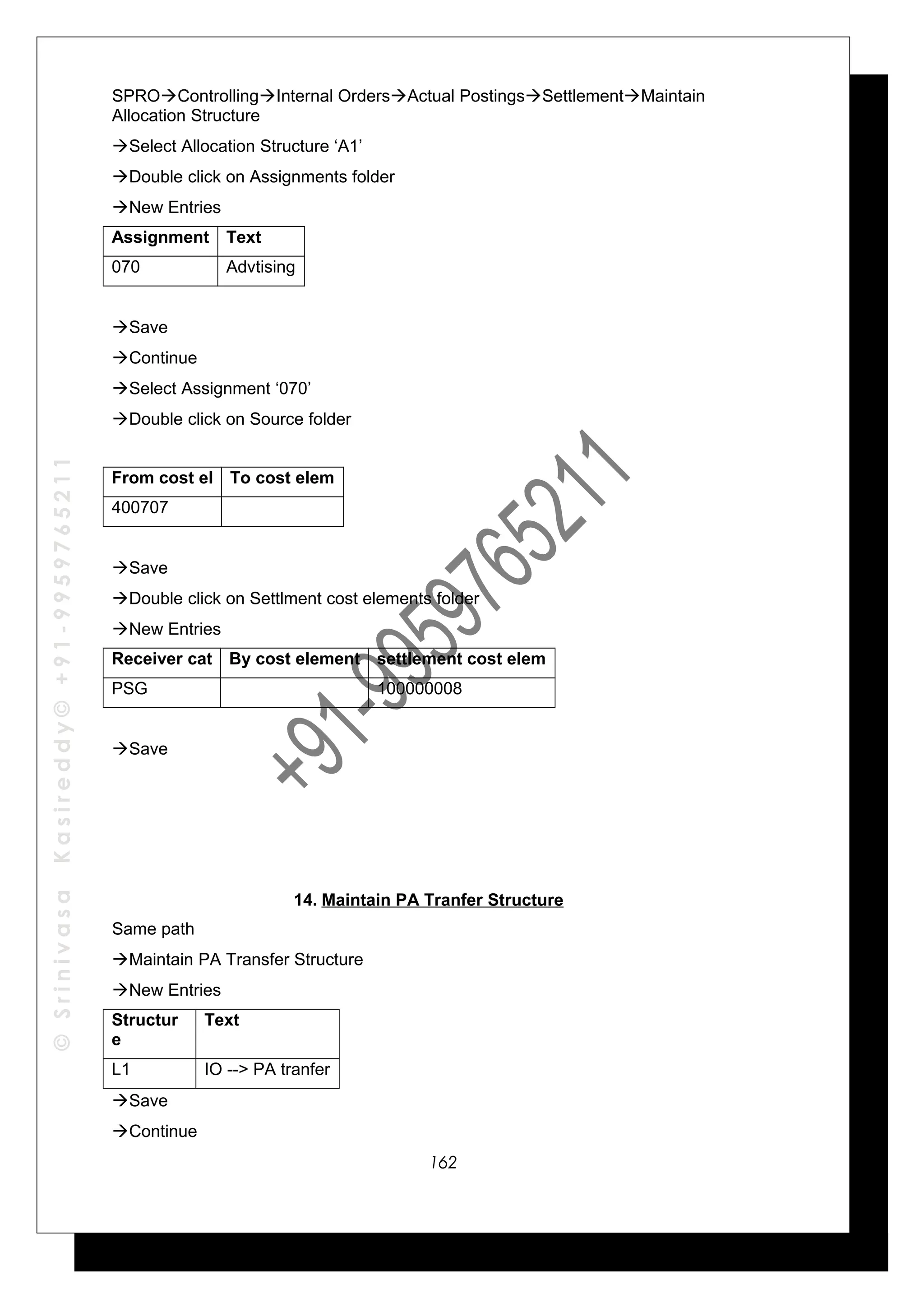 ©SrinivasaKasireddy©+91-9959765211
SPROControllingInternal OrdersActual PostingsSettlementMaintain
Allocation Structure
Select Allocation Structure ‘A1’
Double click on Assignments folder
New Entries
Assignment Text
070 Advtising
Save
Continue
Select Assignment ‘070’
Double click on Source folder
From cost el To cost elem
400707
Save
Double click on Settlment cost elements folder
New Entries
Receiver cat By cost element settlement cost elem
PSG 100000008
Save
14. Maintain PA Tranfer Structure
Same path
Maintain PA Transfer Structure
New Entries
Structur
e
Text
L1 IO --> PA tranfer
Save
Continue
162
 