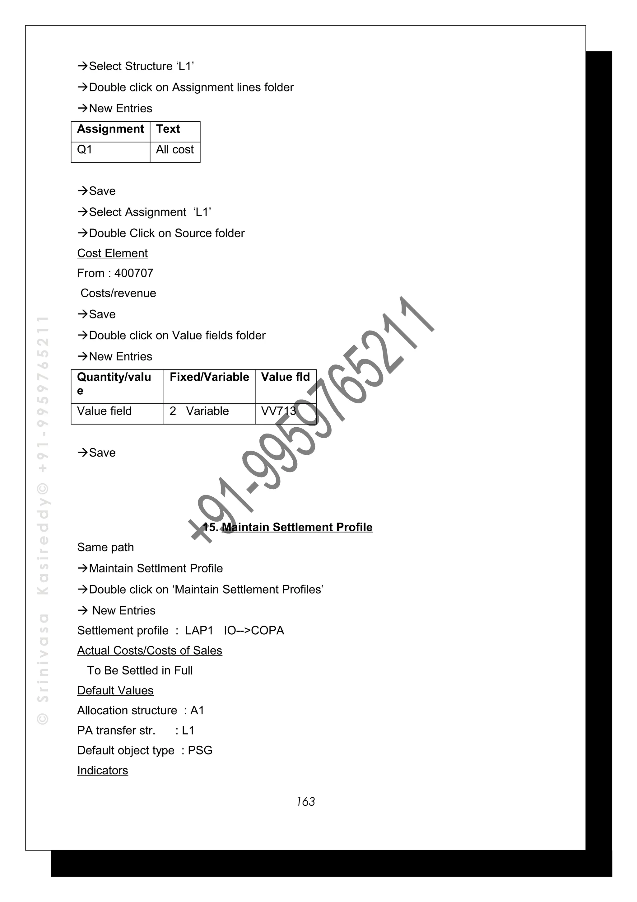 ©SrinivasaKasireddy©+91-9959765211
Select Structure ‘L1’
Double click on Assignment lines folder
New Entries
Assignment Text
Q1 All cost
Save
Select Assignment ‘L1’
Double Click on Source folder
Cost Element
From : 400707
Costs/revenue
Save
Double click on Value fields folder
New Entries
Quantity/valu
e
Fixed/Variable Value fld
Value field 2 Variable VV713
Save
15. Maintain Settlement Profile
Same path
Maintain Settlment Profile
Double click on ‘Maintain Settlement Profiles’
 New Entries
Settlement profile : LAP1 IO-->COPA
Actual Costs/Costs of Sales
To Be Settled in Full
Default Values
Allocation structure : A1
PA transfer str. : L1
Default object type : PSG
Indicators
163
 