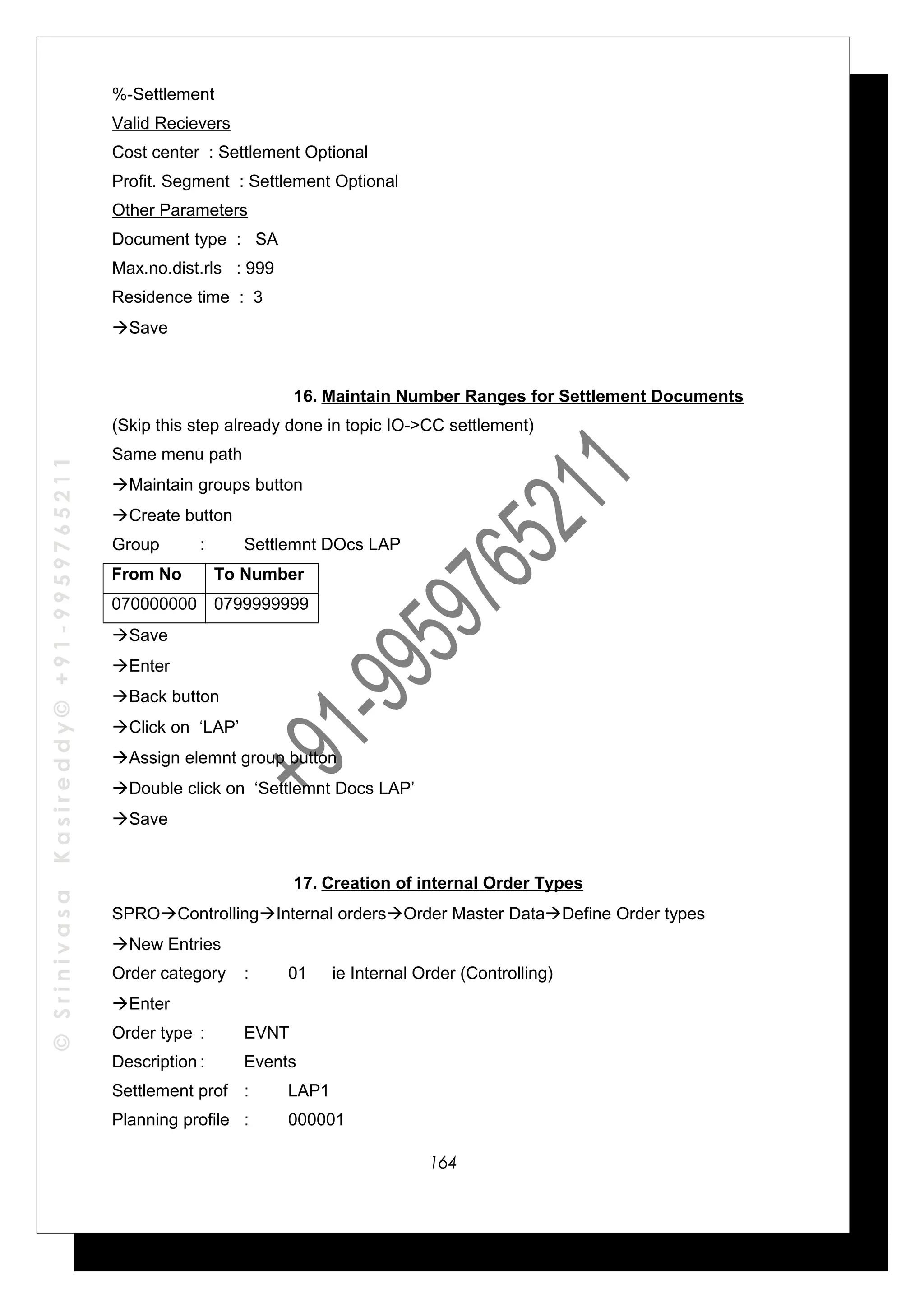 ©SrinivasaKasireddy©+91-9959765211
%-Settlement
Valid Recievers
Cost center : Settlement Optional
Profit. Segment : Settlement Optional
Other Parameters
Document type : SA
Max.no.dist.rls : 999
Residence time : 3
Save
16. Maintain Number Ranges for Settlement Documents
(Skip this step already done in topic IO->CC settlement)
Same menu path
Maintain groups button
Create button
Group : Settlemnt DOcs LAP
From No To Number
070000000 0799999999
Save
Enter
Back button
Click on ‘LAP’
Assign elemnt group button
Double click on ‘Settlemnt Docs LAP’
Save
17. Creation of internal Order Types
SPROControllingInternal ordersOrder Master DataDefine Order types
New Entries
Order category : 01 ie Internal Order (Controlling)
Enter
Order type : EVNT
Description : Events
Settlement prof : LAP1
Planning profile : 000001
164
 