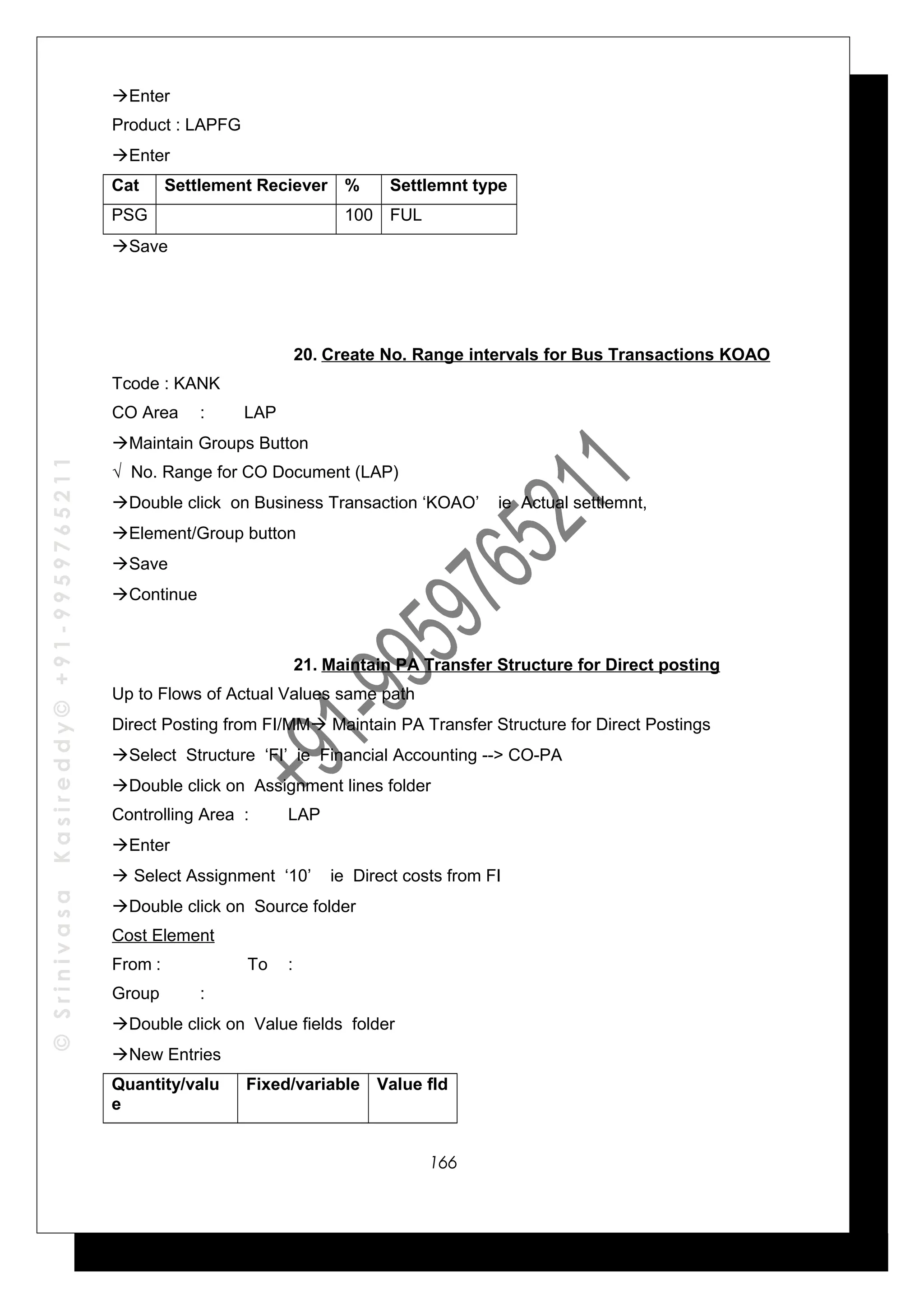 ©SrinivasaKasireddy©+91-9959765211
Enter
Product : LAPFG
Enter
Cat Settlement Reciever % Settlemnt type
PSG 100 FUL
Save
20. Create No. Range intervals for Bus Transactions KOAO
Tcode : KANK
CO Area : LAP
Maintain Groups Button
√ No. Range for CO Document (LAP)
Double click on Business Transaction ‘KOAO’ ie Actual settlemnt,
Element/Group button
Save
Continue
21. Maintain PA Transfer Structure for Direct posting
Up to Flows of Actual Values same path
Direct Posting from FI/MM Maintain PA Transfer Structure for Direct Postings
Select Structure ‘FI’ ie Financial Accounting --> CO-PA
Double click on Assignment lines folder
Controlling Area : LAP
Enter
 Select Assignment ‘10’ ie Direct costs from FI
Double click on Source folder
Cost Element
From : To :
Group :
Double click on Value fields folder
New Entries
Quantity/valu
e
Fixed/variable Value fld
166
 