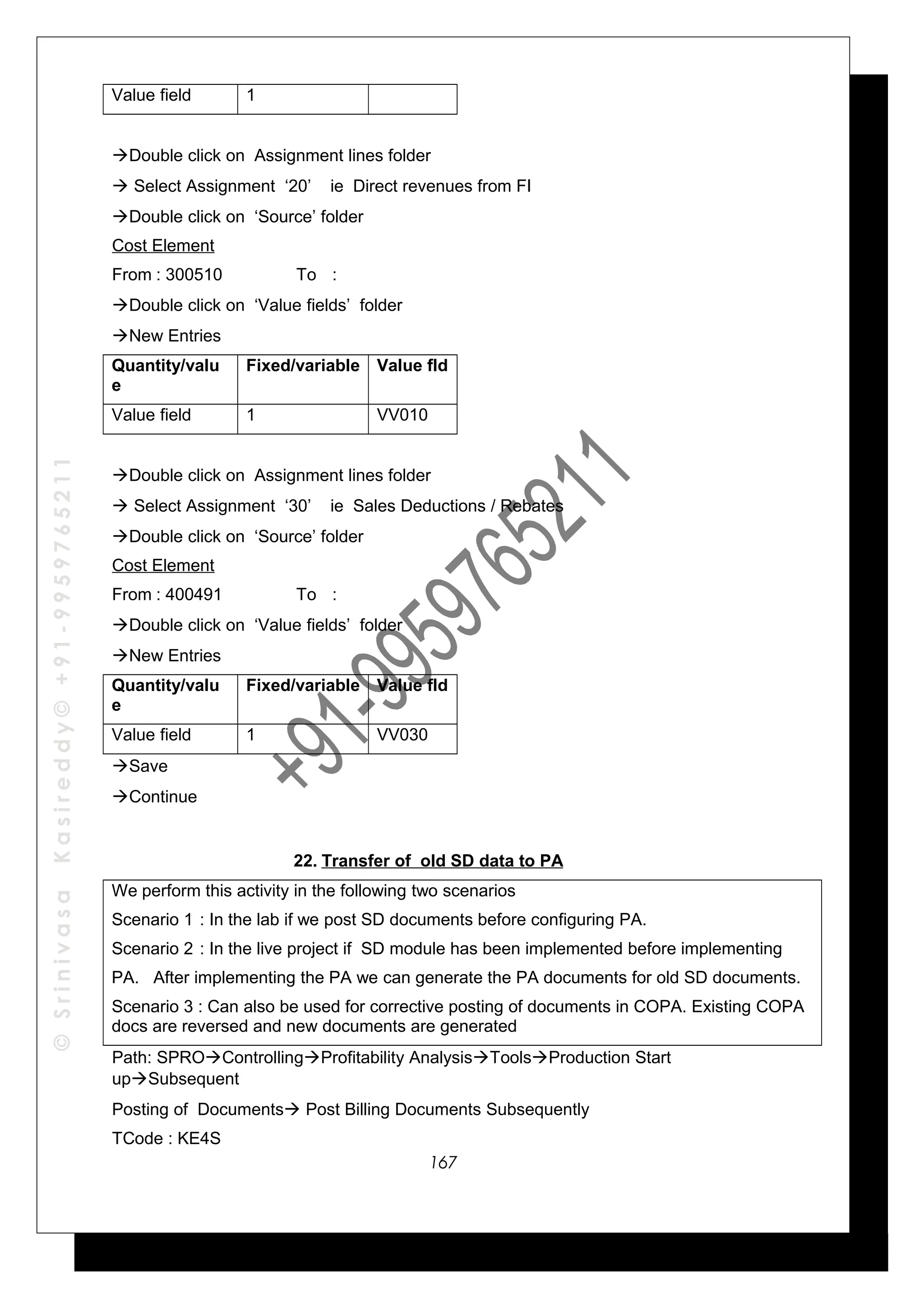©SrinivasaKasireddy©+91-9959765211
Value field 1
Double click on Assignment lines folder
 Select Assignment ‘20’ ie Direct revenues from FI
Double click on ‘Source’ folder
Cost Element
From : 300510 To :
Double click on ‘Value fields’ folder
New Entries
Quantity/valu
e
Fixed/variable Value fld
Value field 1 VV010
Double click on Assignment lines folder
 Select Assignment ‘30’ ie Sales Deductions / Rebates
Double click on ‘Source’ folder
Cost Element
From : 400491 To :
Double click on ‘Value fields’ folder
New Entries
Quantity/valu
e
Fixed/variable Value fld
Value field 1 VV030
Save
Continue
22. Transfer of old SD data to PA
We perform this activity in the following two scenarios
Scenario 1 : In the lab if we post SD documents before configuring PA.
Scenario 2 : In the live project if SD module has been implemented before implementing
PA. After implementing the PA we can generate the PA documents for old SD documents.
Scenario 3 : Can also be used for corrective posting of documents in COPA. Existing COPA
docs are reversed and new documents are generated
Path: SPROControllingProfitability AnalysisToolsProduction Start
upSubsequent
Posting of Documents Post Billing Documents Subsequently
TCode : KE4S
167
 