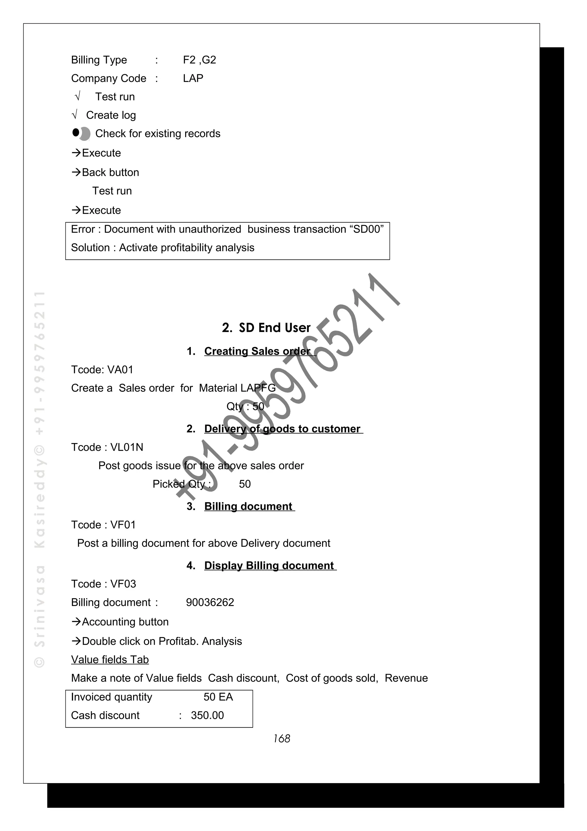 ©SrinivasaKasireddy©+91-9959765211
Billing Type : F2 ,G2
Company Code : LAP
√ Test run
√ Create log
Check for existing records
Execute
Back button
Test run
Execute
Error : Document with unauthorized business transaction “SD00”
Solution : Activate profitability analysis
2. SD End User
1. Creating Sales order
Tcode: VA01
Create a Sales order for Material LAPFG
Qty : 50
2. Delivery of goods to customer
Tcode : VL01N
Post goods issue for the above sales order
Picked Qty : 50
3. Billing document
Tcode : VF01
Post a billing document for above Delivery document
4. Display Billing document
Tcode : VF03
Billing document : 90036262
Accounting button
Double click on Profitab. Analysis
Value fields Tab
Make a note of Value fields Cash discount, Cost of goods sold, Revenue
Invoiced quantity 50 EA
Cash discount : 350.00
168
 